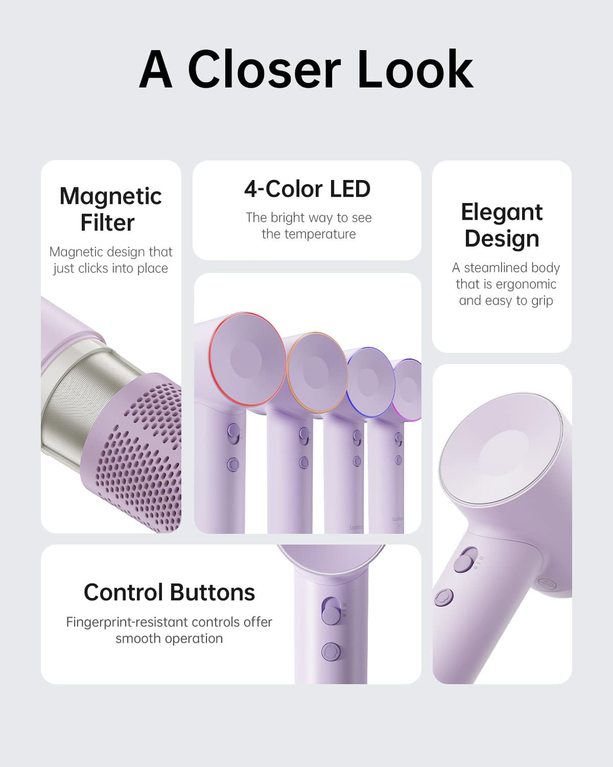 A Closer Look:
* Magnetic Filter: Magnetic design that just clicks into place
* 4-Color LED: The bright way to see the temperature
* Elegant Design: A streamlined body that is ergonomic and easy to grip
* Control Buttons: Fingerprint-resistant controls offer smooth operation