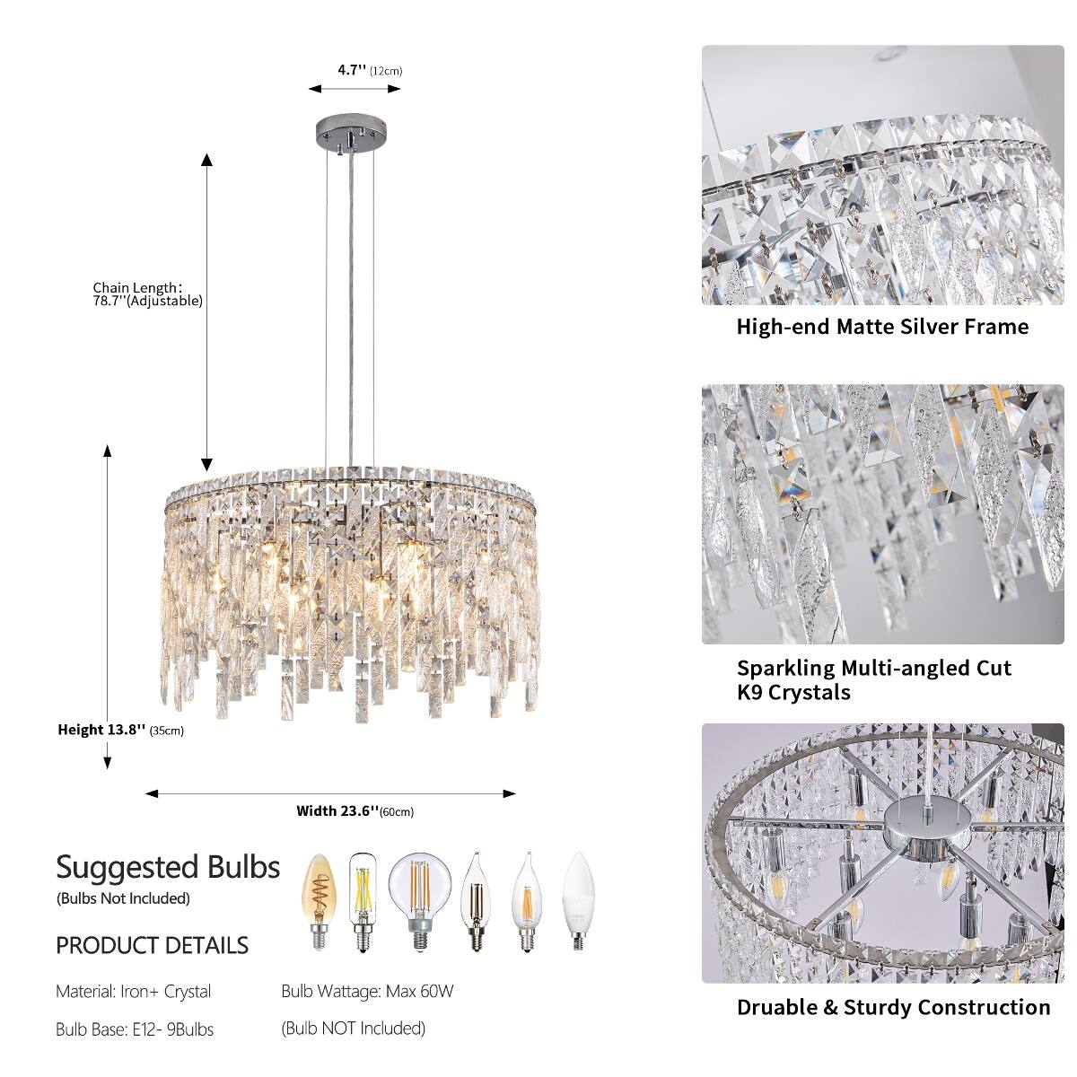 4.7" (12cm)

Chain Length: 78.7" (Adjustable)

High-end Matte Silver Frame

Sparkling Multi-angled Cut K9 Crystals

Height 13.8" (35cm)

Width 23.6" (60cm)

Suggested Bulbs (Bulbs Not Included)

PRODUCT DETAILS

Material: Iron + Crystal

Bulb Base: E12 - 9Bulbs

Bulb Wattage: Max 60W (Bulb NOT Included)

Durable & Sturdy Construction