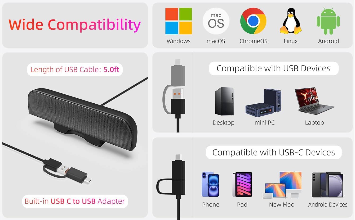 Wide Compatibility

- Windows
- macOS
- ChromeOS
- Linux
- Android

Length of USB Cable: 5.0ft

Compatible with USB Devices
- Desktop
- mini PC
- Laptop

Compatible with USB-C Devices
- Phone
- Pad
- New Mac
- Android Devices

Built-in USB C to USB Adapter