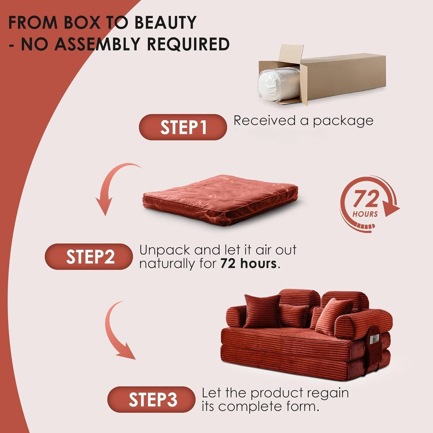 FROM BOX TO BEAUTY  
- NO ASSEMBLY REQUIRED  

STEP1  
Received a package  

STEP2  
Unpack and let it air out naturally for 72 hours.  

STEP3  
Let the product regain its complete form.