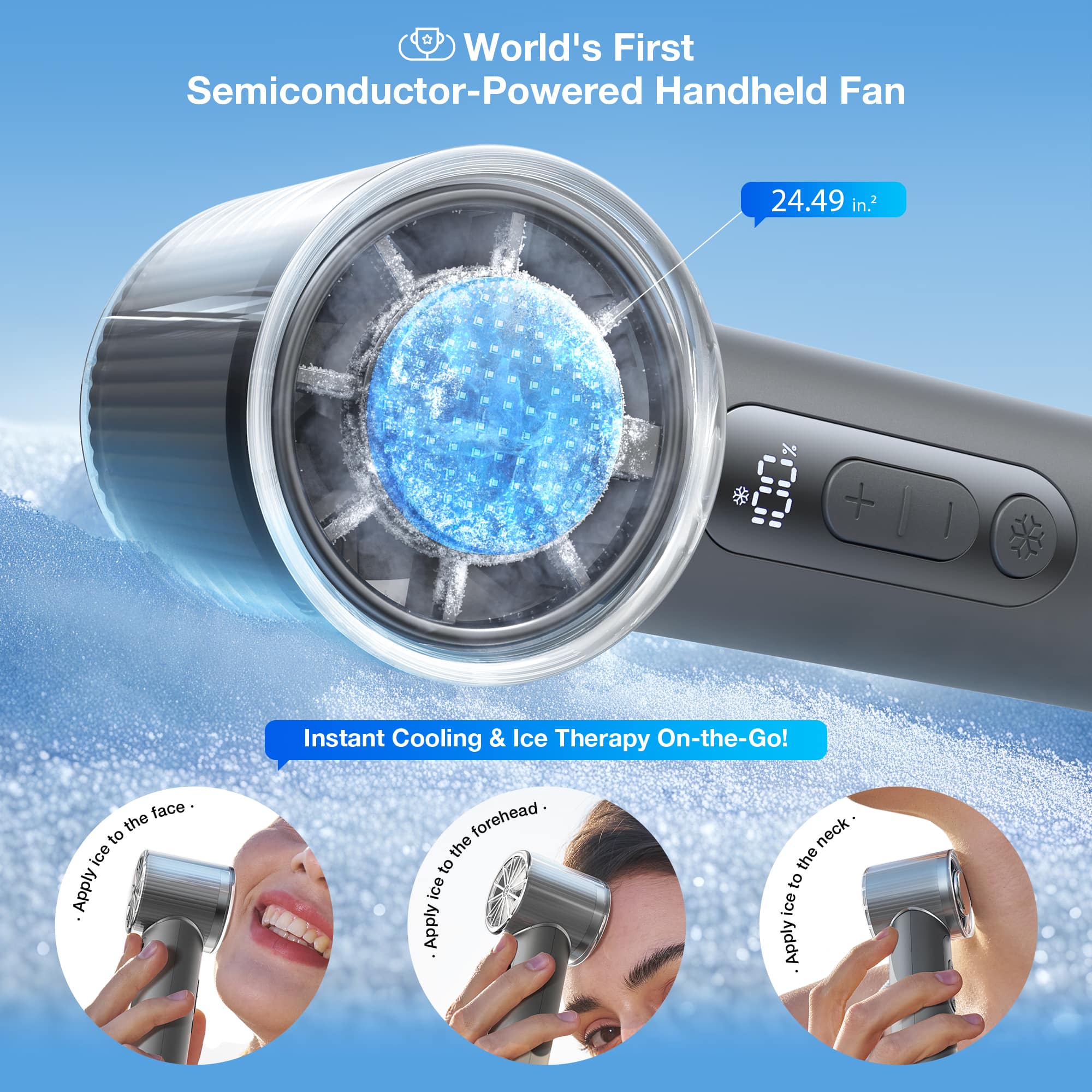 World's First Semiconductor-Powered Handheld Fan 24.49 in.2 B | Instant Cooling & Ice Therapy On-the-Go!
1. Apply ice to the face.
2. Apply ice to the forehead.
3. Apply ice to the neck.
4. Apply ice to the back.
