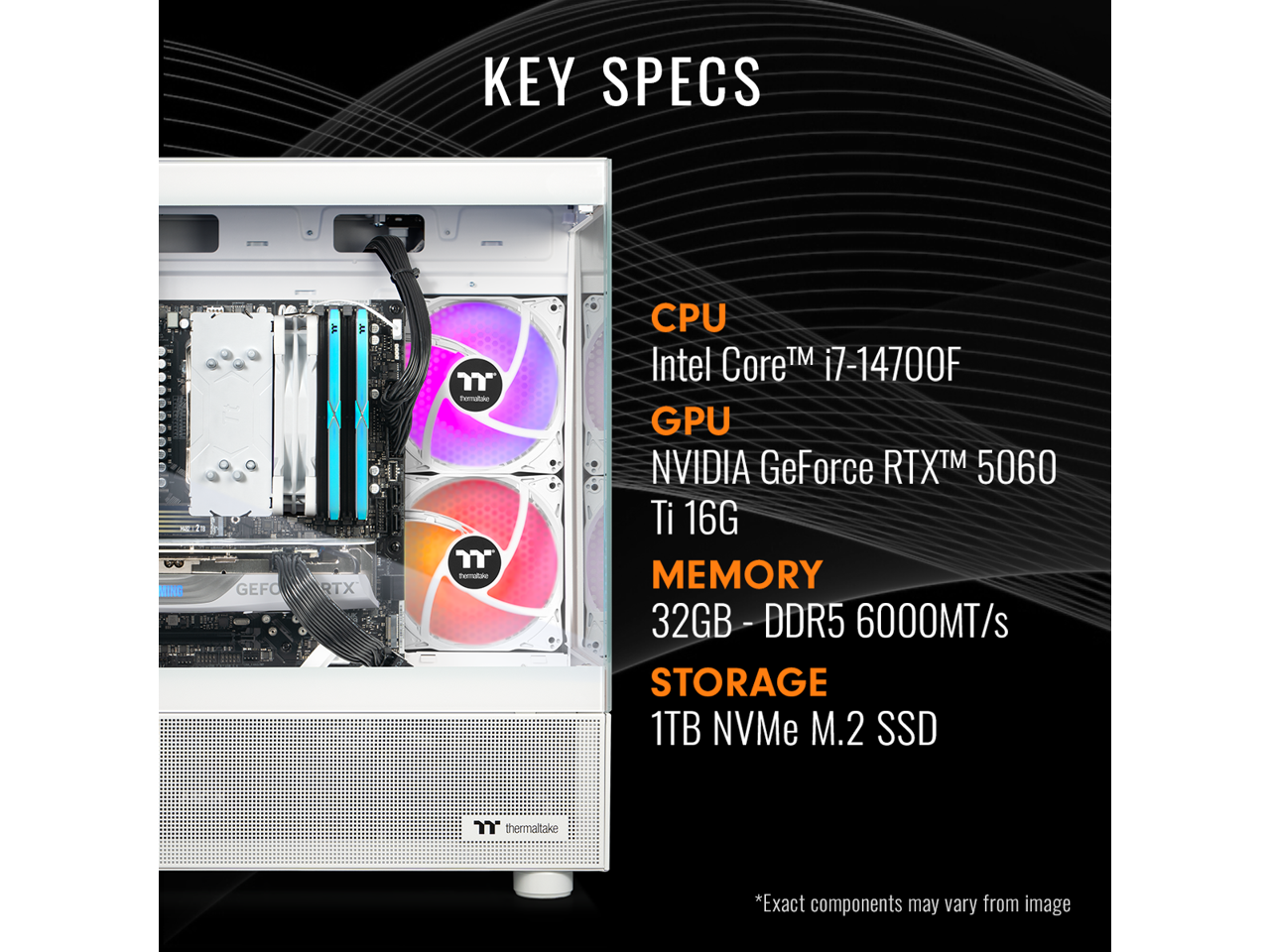 KEY SPECS

CPU  
Intel Core™ i7-14700F

GPU  
NVIDIA GeForce RTX™ 5060 Ti 16G

MEMORY  
32GB - DDR5 - 6000MT/s

STORAGE  
1TB NVMe M.2 SSD

*Exact components may vary from image