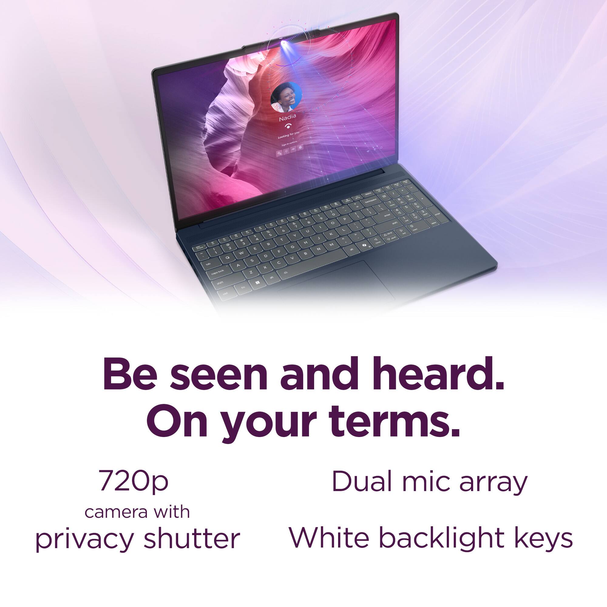 Be seen and heard.  
On your terms.  

720p camera with privacy shutter  
Dual mic array  
White backlight keys