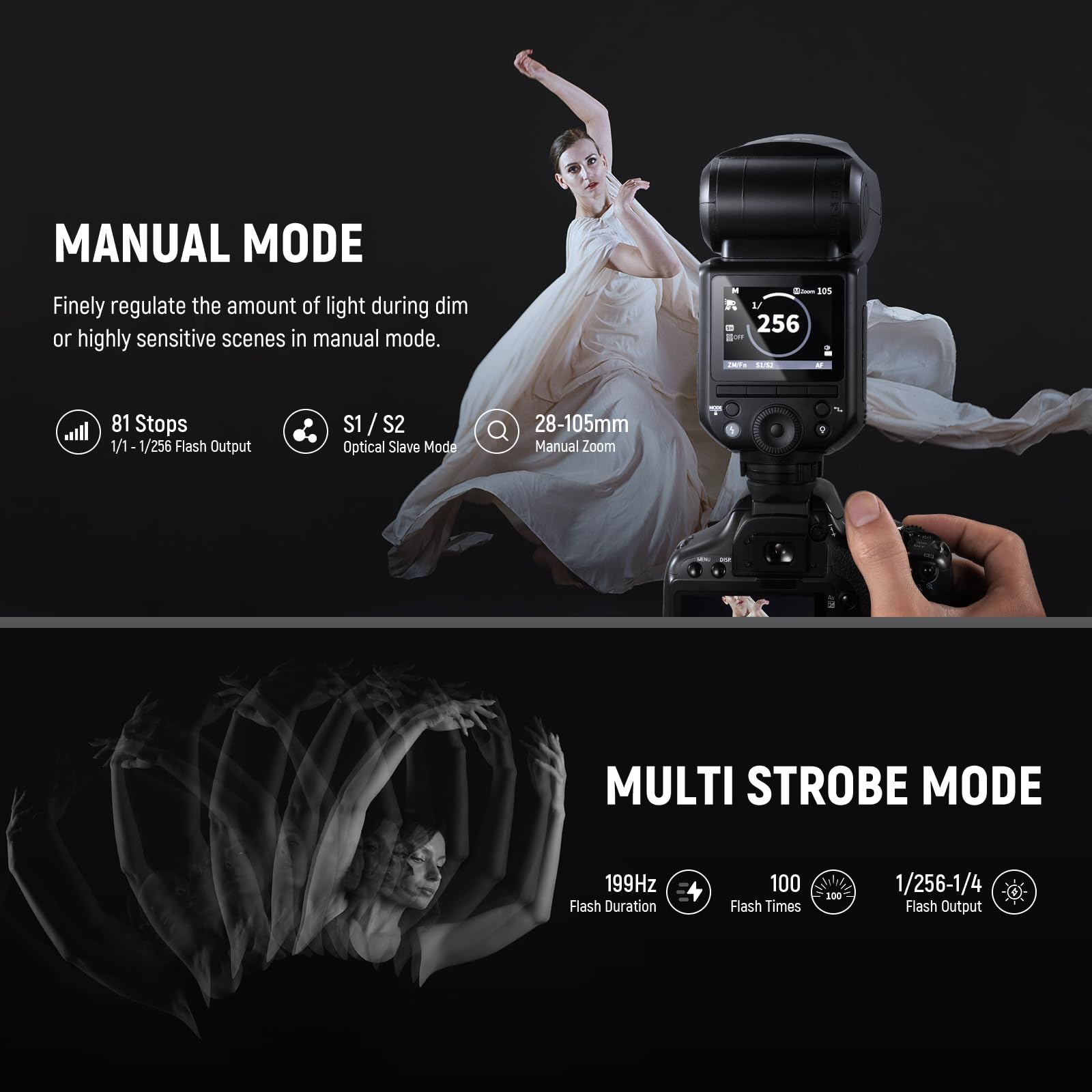 MANUAL MODE  
Finely regulate the amount of light during dim or highly sensitive scenes in manual mode.  
- 81 Stops  
- 1/1 - 1/256 Flash Output  
- S1/S2  
- Optical Slave Mode  
- 28-105mm Manual Zoom  

MULTI STROBE MODE  
- 199Hz Flash Duration  
- 100 Flash Times  
- 1/256-1/4 Flash Output