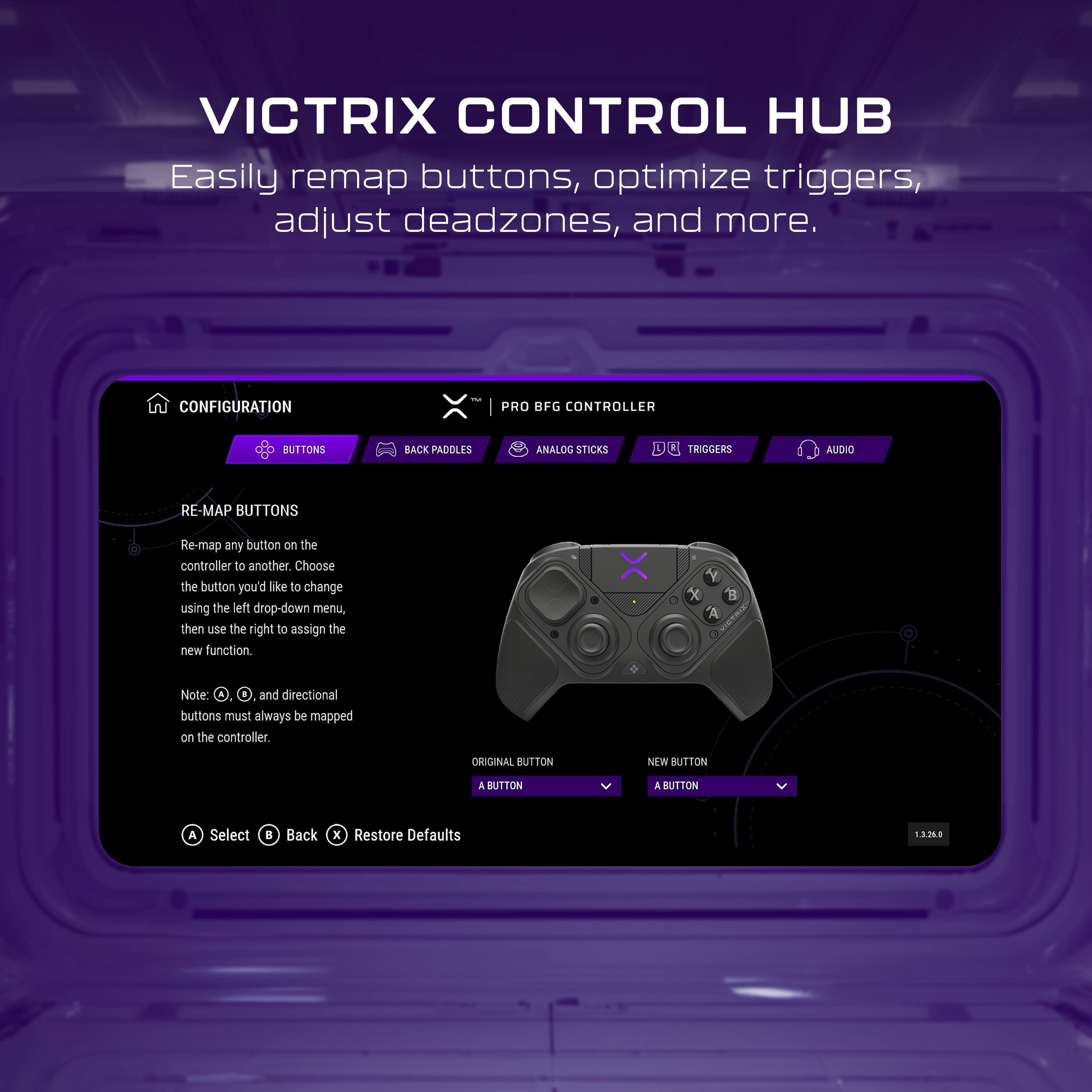 VICTRIX CONTROL HUB  
Easily remap buttons, optimize triggers, adjust deadzones, and more.

CONFIGURATION  
PRO BFG CONTROLLER

BUTTONS  
BACK PADDLES  
ANALOG STICKS  
TRIGGERS  
AUDIO

RE-MAP BUTTONS  
Re-map any button on the controller to another. Choose the button you'd like to change using the left drop-down menu, then use the right to assign the new function.

Note: X, O, △, and directional buttons must always be mapped on the controller.

ORIGINAL BUTTON  
A BUTTON

NEW BUTTON  
A BUTTON

Select  
Back  
Restore Defaults