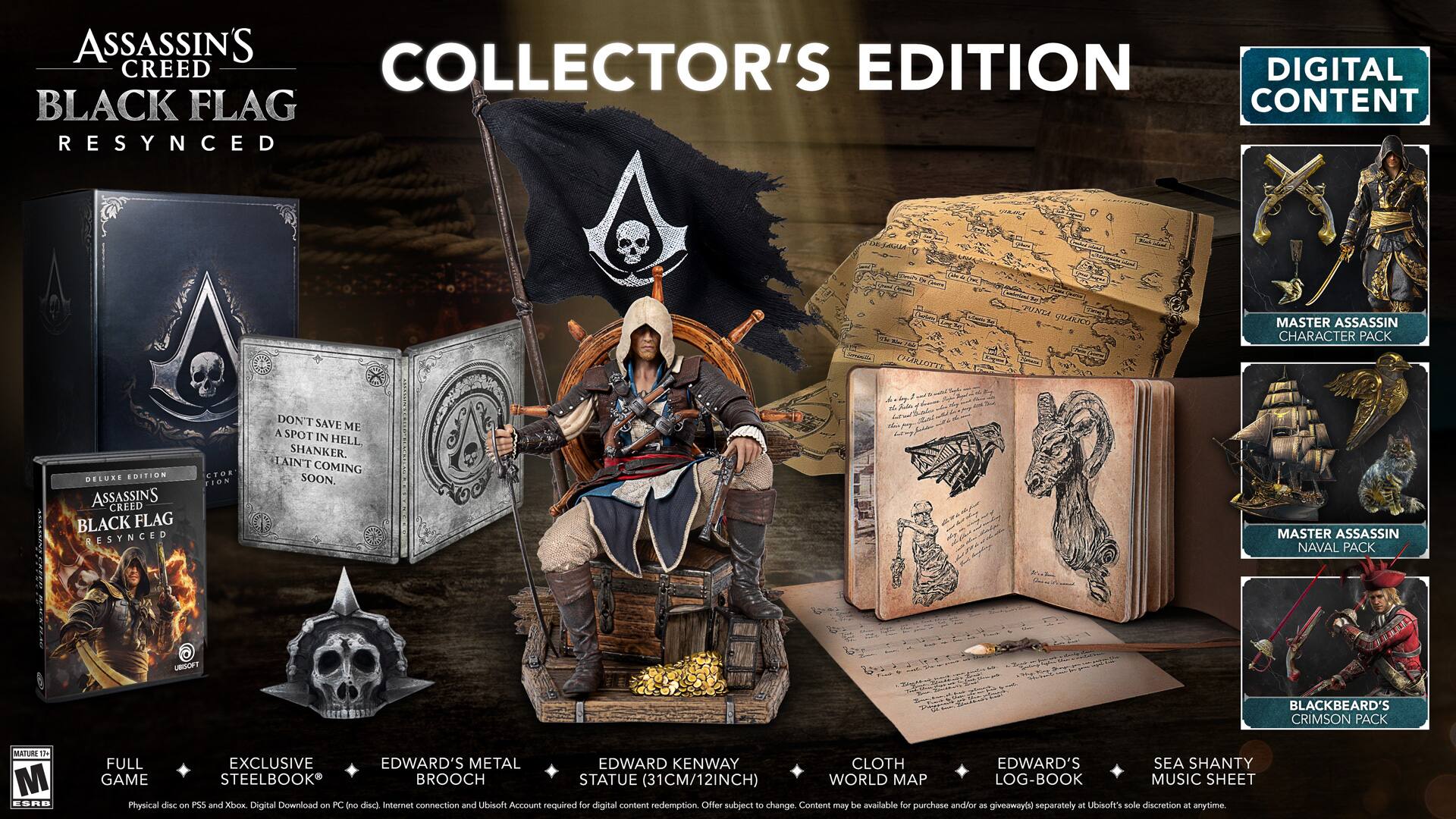 ASSASSIN'S CREED BLACK FLAG RESYNCHED  
COLLECTOR'S EDITION  

- DELUXE EDITION  
- ASSASSIN'S CREED BLACK FLAG RESYNCHED  
- FULL GAME  
- EXCLUSIVE STEELBOOK  
- EDWARD'S METAL BROOCH  
- EDWARD KENWAY STATUE (31CM/12INCH)  
- CLOTH WORLD MAP  
- EDWARD'S LOG-BOOK  
- SEA SHANTY MUSIC SHEET  

DIGITAL CONTENT  
- MASTER ASSASSIN CHARACTIER PACK  
- MASTER ASSASSIN NAVAL PACK  
- BLACKBEARD'S CRIMSON PACK  

DON'T SAVE ME A SPOT IN HELL SHANKER.  
COMING SOON.  

Physical disc and PS4 and Xbox Digital Download on PC (no disc internet connection and Ubisoft Account required for digital content redemption. Offer subject to change. Content may be available for purchase and/or giveaway at Ubisoft's sole discretion at anytime.