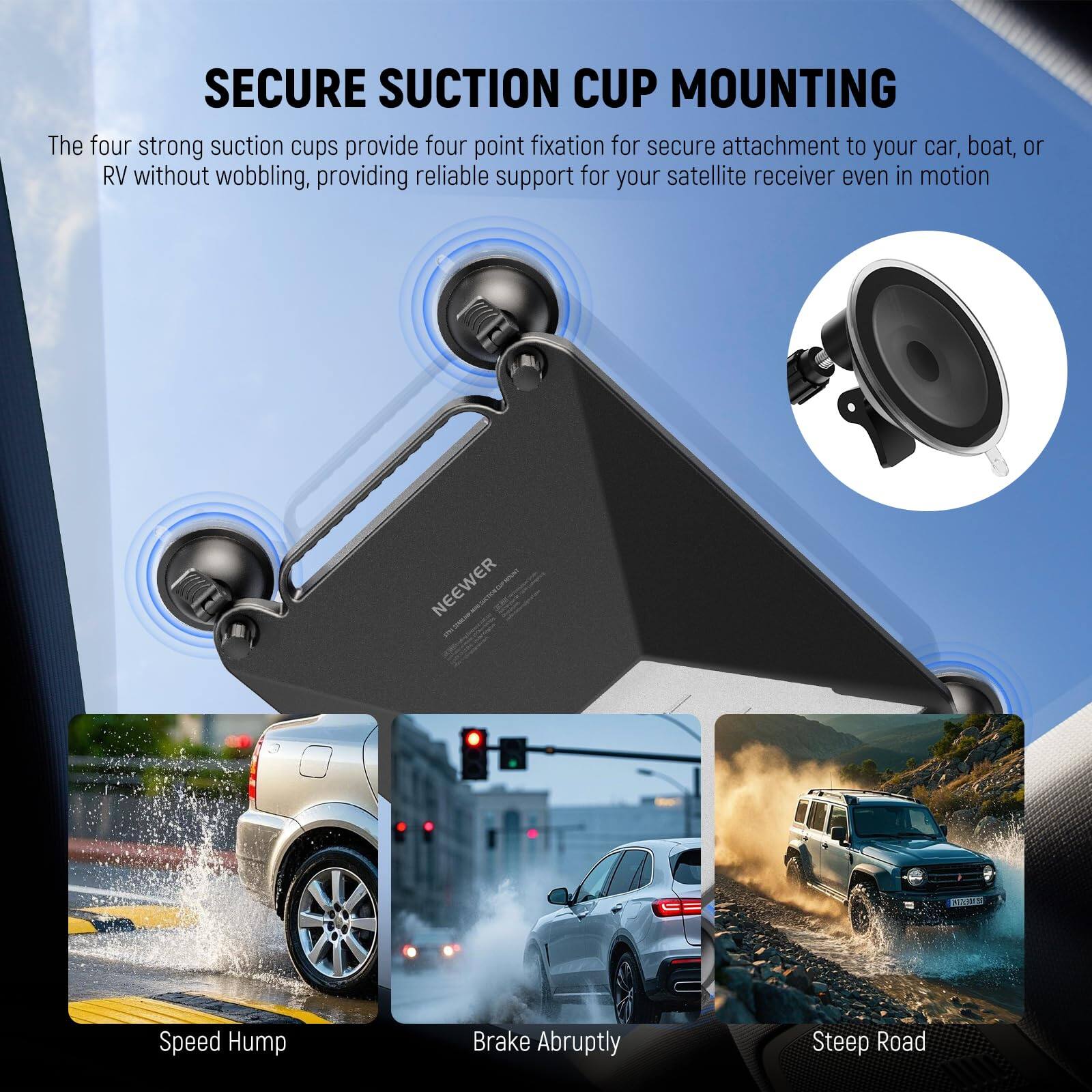 SECURE SUCTION CUP MOUNTING

The four strong suction cups provide four point fixation for secure attachment to your car, boat, or RV without wobbling, providing reliable support for your satellite receiver even in motion.

NEEWER

Speed Hump  
Brake Abruptly  
Steep Road