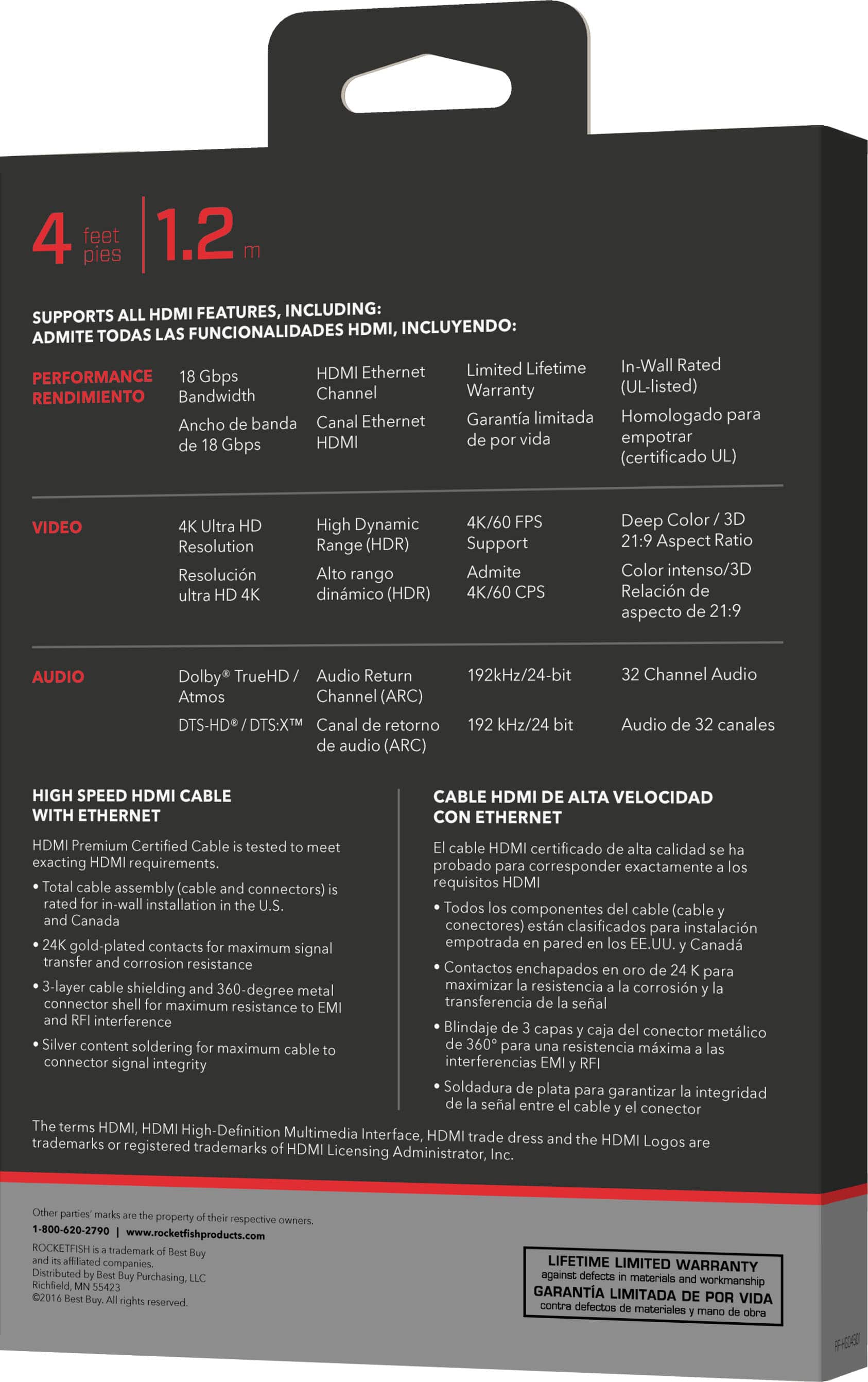 4 feet pies 1.2 SUPPORTS HDMI FEATURES, INCLUDING: FUNCIONALIDADES HDMI. INCLUYENDO: ADMITE TODAS Limited Lifetime In-Wall Rated PERFORMANCE Gbps HDMI Ethernet Bandwidth Channel Warranty (UL-listed) RENDIMIENTO Ancho banda Canal Ethernet Garantia limitada Homologado para HDMI vida empotrar Gbps (certificado VIDEO Resolution Resolucin High Dynamic Range (HDR) rango dinmico (HDR) 4K/60 Support Admite 4K/60 Deep Color Aspect Ratio Collor intenso/ Relacin aspecto 21.9 AUDIO Dolby* TrueHD Audio Return 192kHz/24-bit Aamos Channel (ARC) S-HDP/DTSX Canal retorno u/24 audio (ARC) Channel Audio Audio canales HIGH SPEED HDMI CABLE WITH ETHERNET CABLE HDMI ALTA VELOCIDAD CON ETHERNET Premium Certifled Cable tested cable HDM certificado calidad esacting requirements probado corresponder exactamente cable assembly Icable requisitos HDMI connectorsl inwall installation Todos cable componentes (cabley Canada conectores) estn clasificados instalacin gold plate
