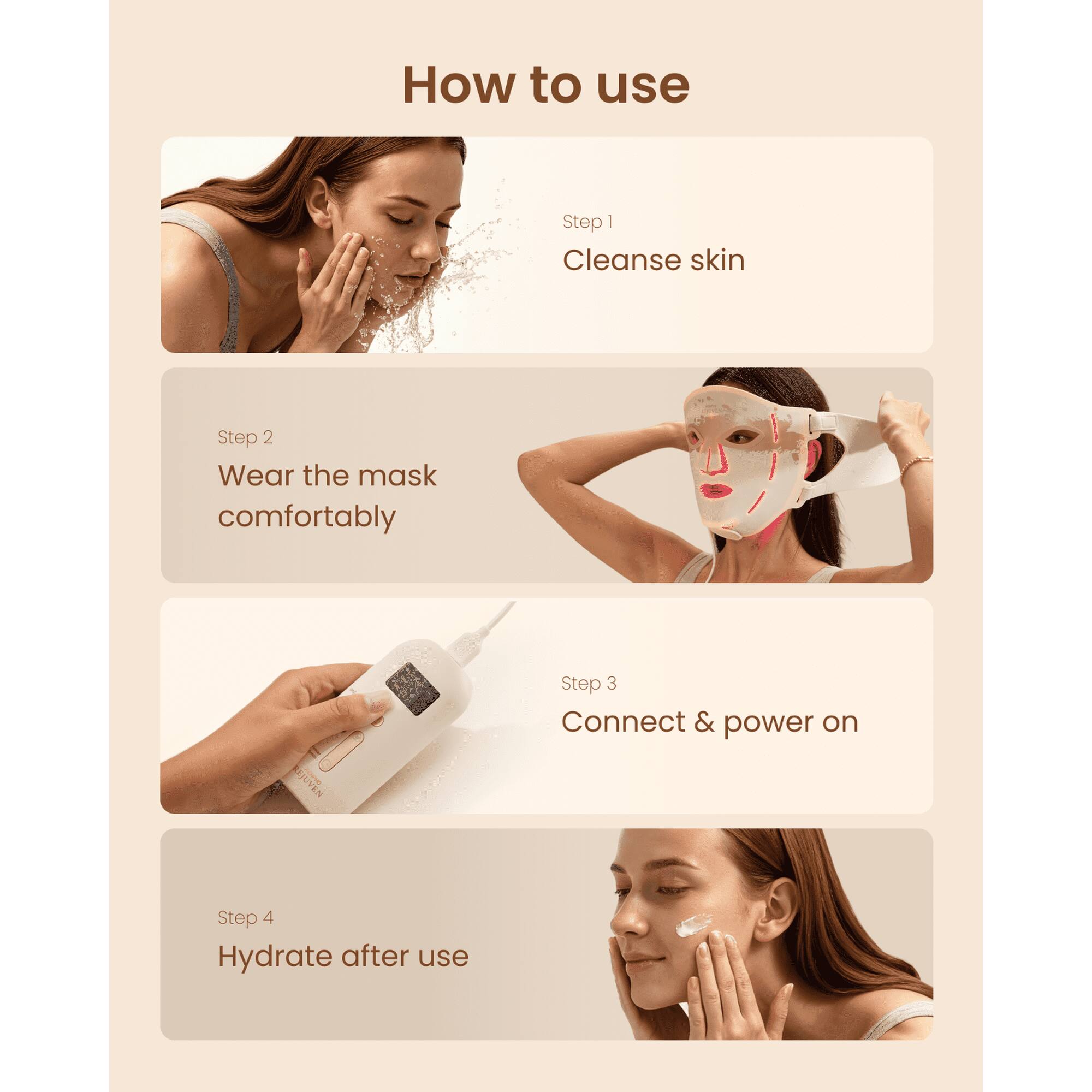 How to use

Step 1: Cleanse skin

Step 2: Wear the mask comfortably

Step 3: Connect & power on

Step 4: Hydrate after use