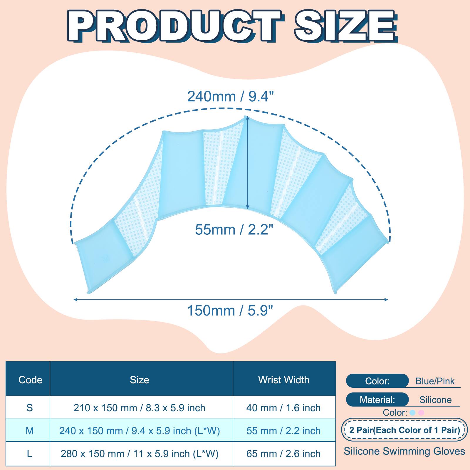PRODUCT SIZE

240mm / 9.4"  
55mm / 2.2"  
150mm / 5.9"  

Code | Size | Wrist Width  
---|---|---  
S | 210 x 150 mm / 8.3 x 5.9 inch | 40 mm / 1.6 inch  
M | 240 x 150 mm / 9.4 x 5.9 inch (L*W) | 55 mm / 2.2 inch  
L | 280 x 150 mm / 11 x 5.9 inch (L*W) | 65 mm / 2.6 inch  

Color: Blue/Pink  
Material: Silicone  
2 Pair (Each Color of 1 Pair)  
Silicone Swimming Gloves