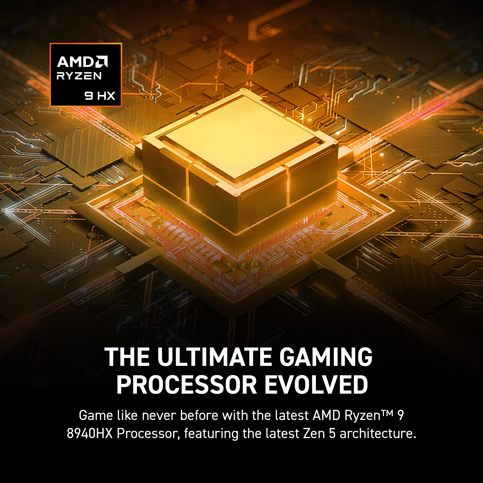AMD Ryzen 9 HX  
THE ULTIMATE GAMING PROCESSOR EVOLVED  
Game like never before with the latest AMD Ryzen™ 9 8940HX Processor, featuring the latest Zen 5 architecture.