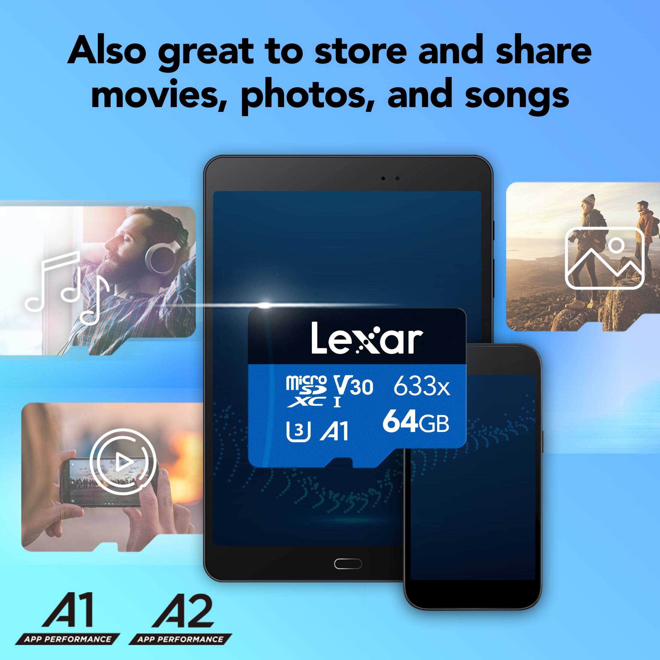 Also great to store and share movies, photos, and songs

Lexar microSDXC V30 633x I 3 A1 64GB

A1 APP PERFORMANCE
A2 APP PERFORMANCE