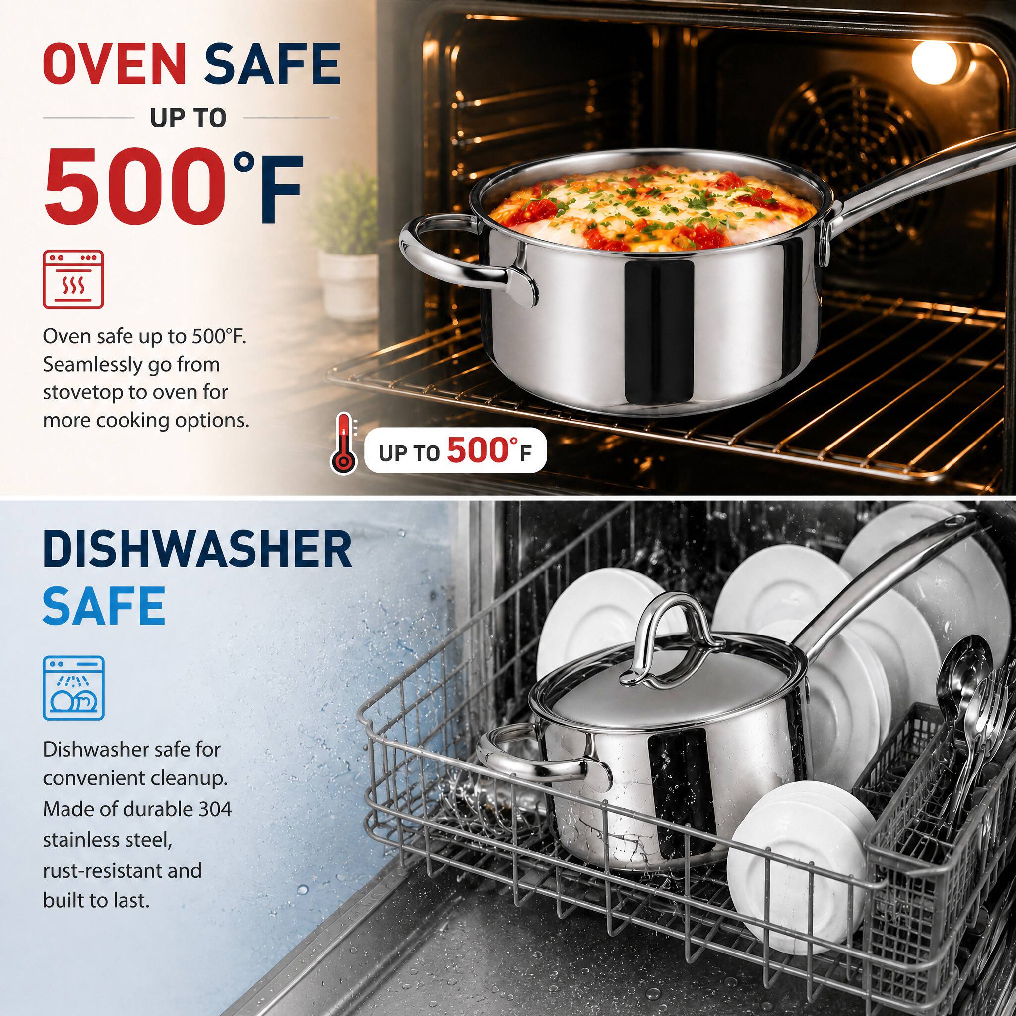 OVEN SAFE UP TO 500°F

Oven safe up to 500°F. Seamlessly go from stovetop to oven for more cooking options.

UP TO 500°F

DISHWASHER SAFE

Dishwasher safe for convenient cleanup. Made of durable 304 stainless steel, rust-resistant and built to last.