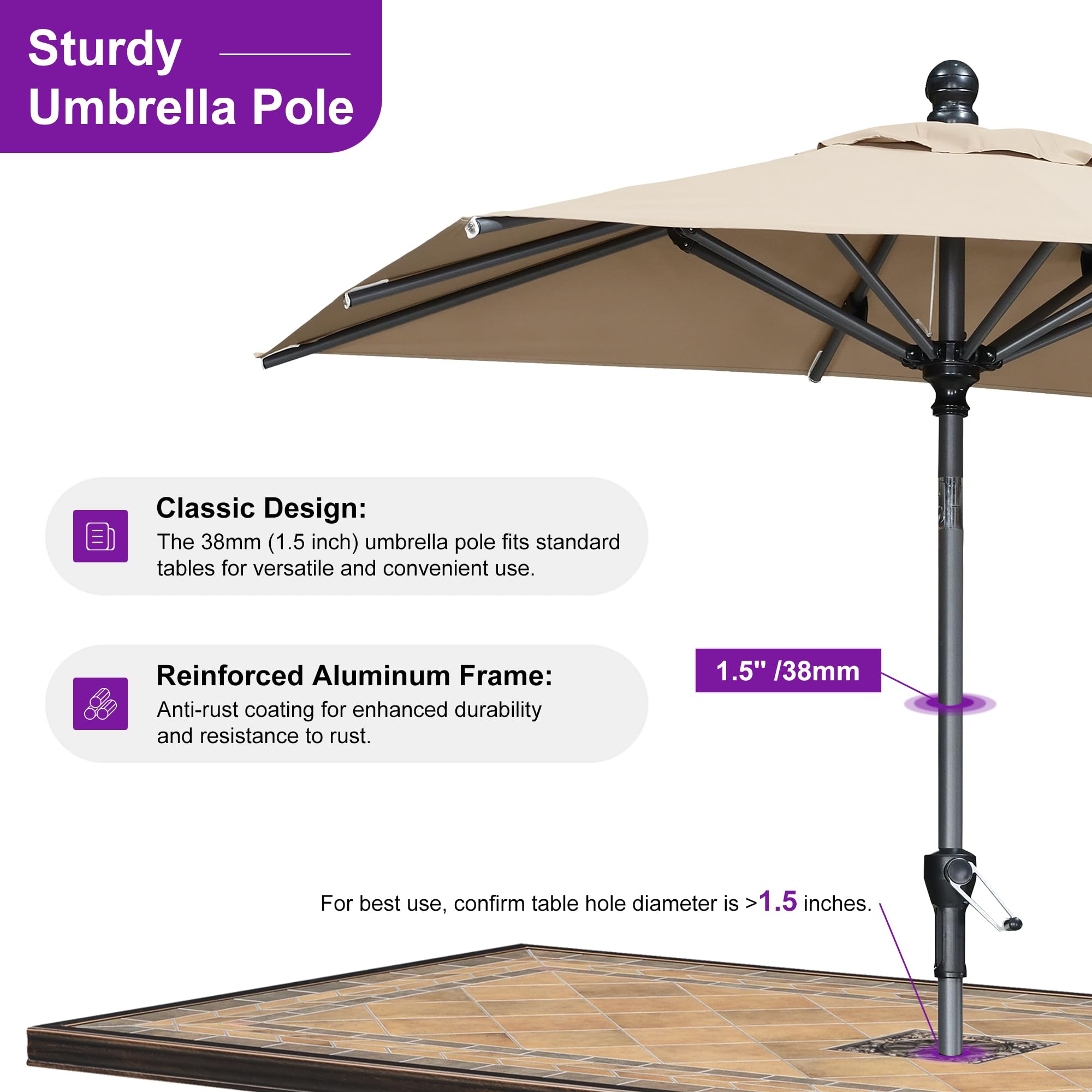 Sturdy Umbrella Pole Classic Design: The 38mm (1.5 inch) umbrella pole fits standard tables for versatile and convenient use. Reinforced Aluminum Frame: Anti-rust coating for enhanced durability and resistance to rust. 1.5" /38mm For best use, confirm table hole diameter is >1.5 inches.