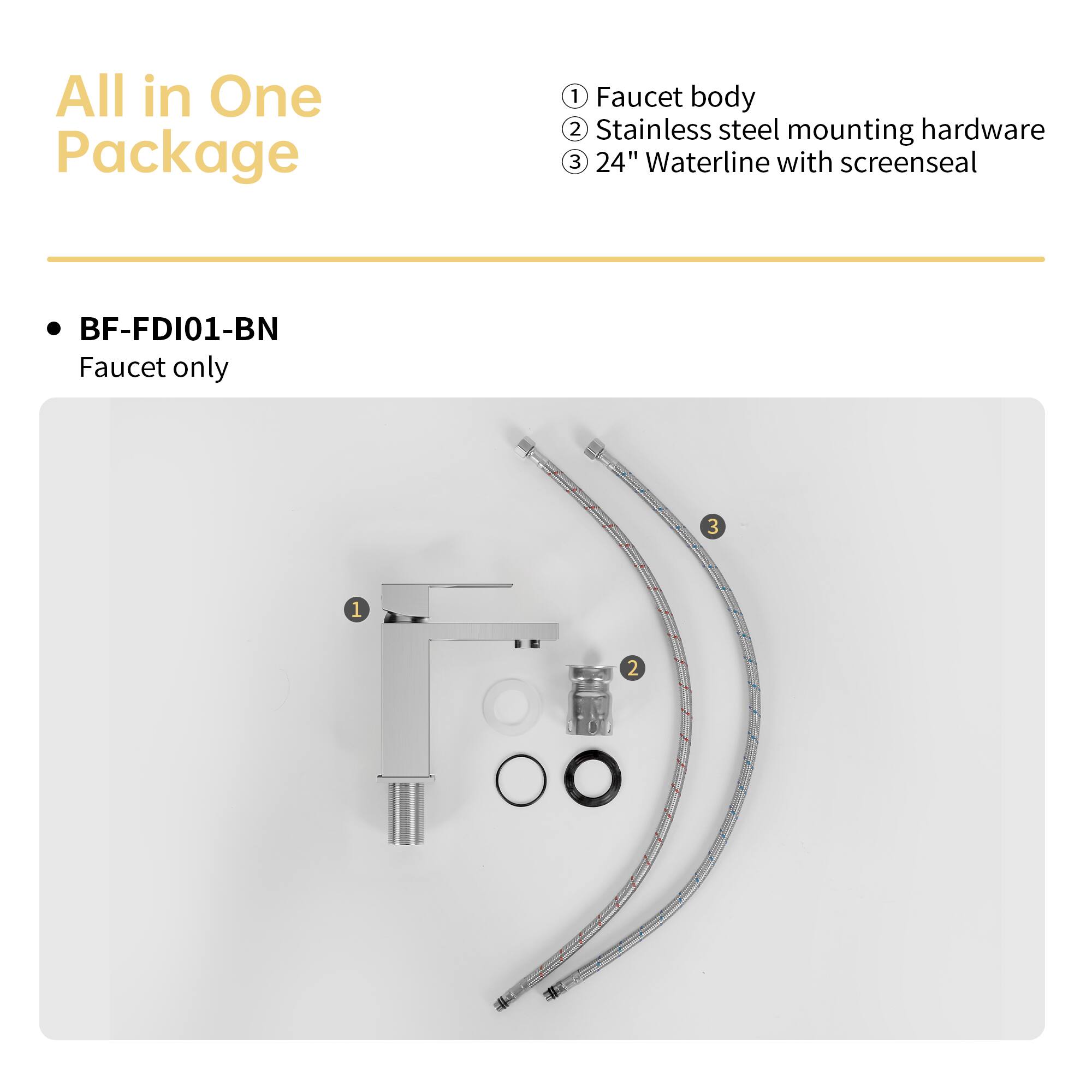 All in One Package

BF-FDI01-BN
Faucet only

1. Faucet body
2. Stainless steel mounting hardware
3. 24" Waterline with screenseal