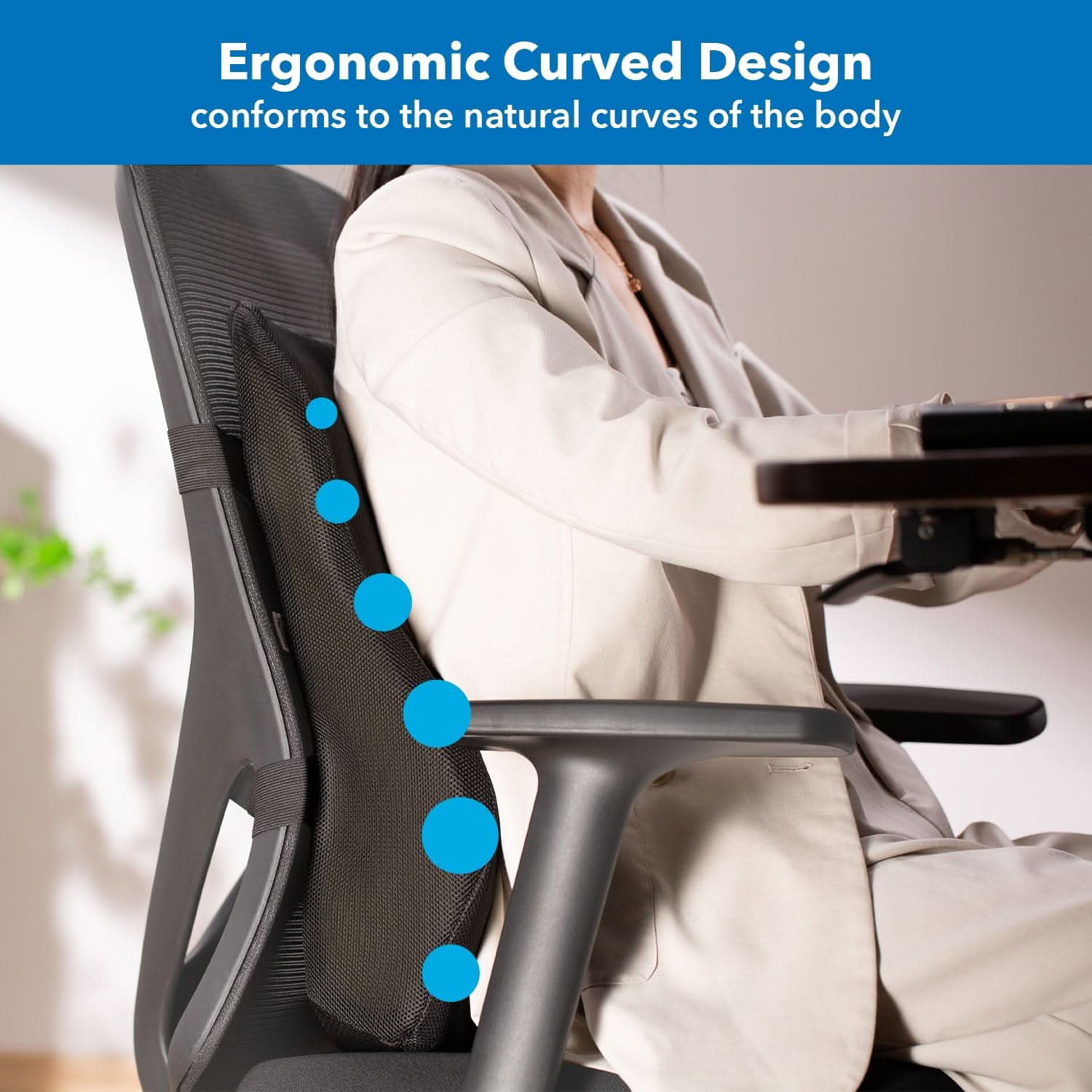 Ergonomic Curved Design  
conforms to the natural curves of the body