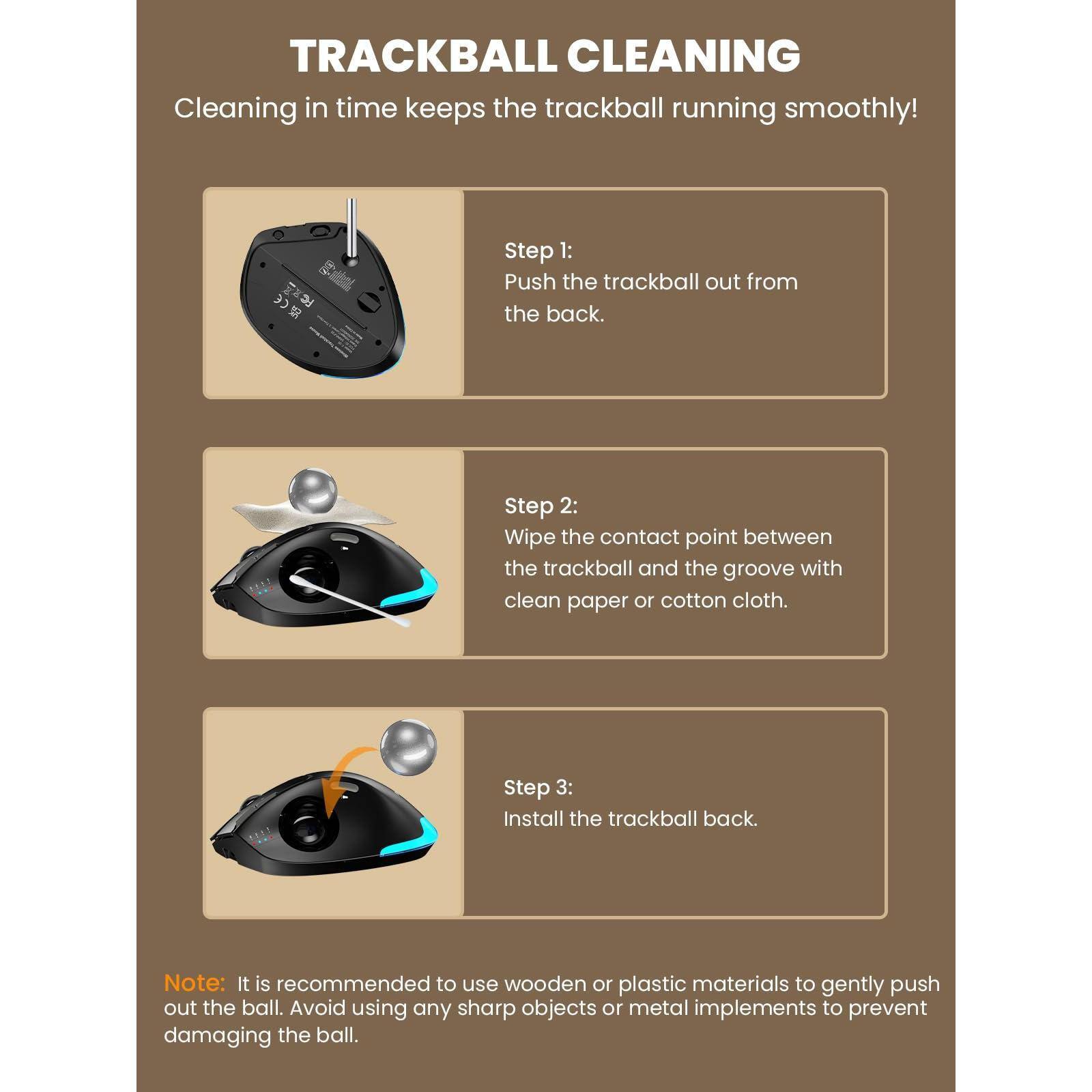 TRACKBALL CLEANING  
Cleaning in time keeps the trackball running smoothly!

Step 1:  
Push the trackball out from the back.

Step 2:  
Wipe the contact point between the trackball and the groove with clean paper or cotton cloth.

Step 3:  
Install the trackball back.

Note: It is recommended to use wooden or plastic materials to gently push out the ball. Avoid using any sharp objects or metal implements to prevent damaging the ball.
