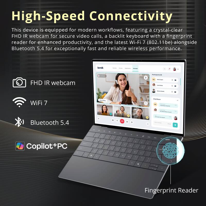 High-Speed Connectivity

This device is equipped for modern workflows, featuring a crystal-clear FHD IR webcam for secure video calls, a backlit keyboard with a fingerprint reader for enhanced productivity, and the latest Wi-Fi 7 (802.11be) alongside Bluetooth 5.4 for exceptionally fast and reliable wireless performance.

- FHD IR webcam
- WiFi 7
- Bluetooth 5.4
- Fingerprint Reader