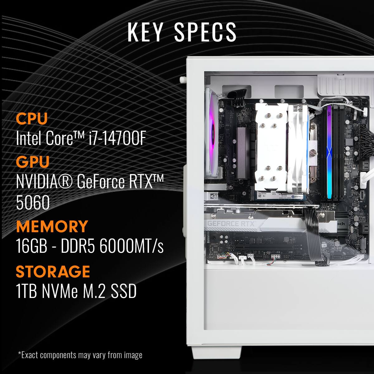 KEY SPECS

CPU  
Intel Core™ i7-14700F

GPU  
NVIDIA® GeForce RTX™ 5060

MEMORY  
16GB - DDR5 6000MT/s

STORAGE  
1TB NVMe M.2 SSD

*Exact components may vary from image