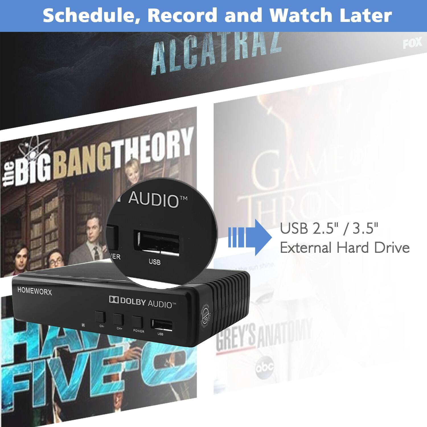 Schedule, Record and Watch Later  
FOX ALCATRAZ  
THE BIG BANG THEORY  
GAME OF THRONES  
USB 2.5" / 3.5" External Hard Drive  
ER  
HOMEWORX  
DOLBY AUDIO  
C  
UNB  
GREY'S ANATOMY  
abc  
FIVE