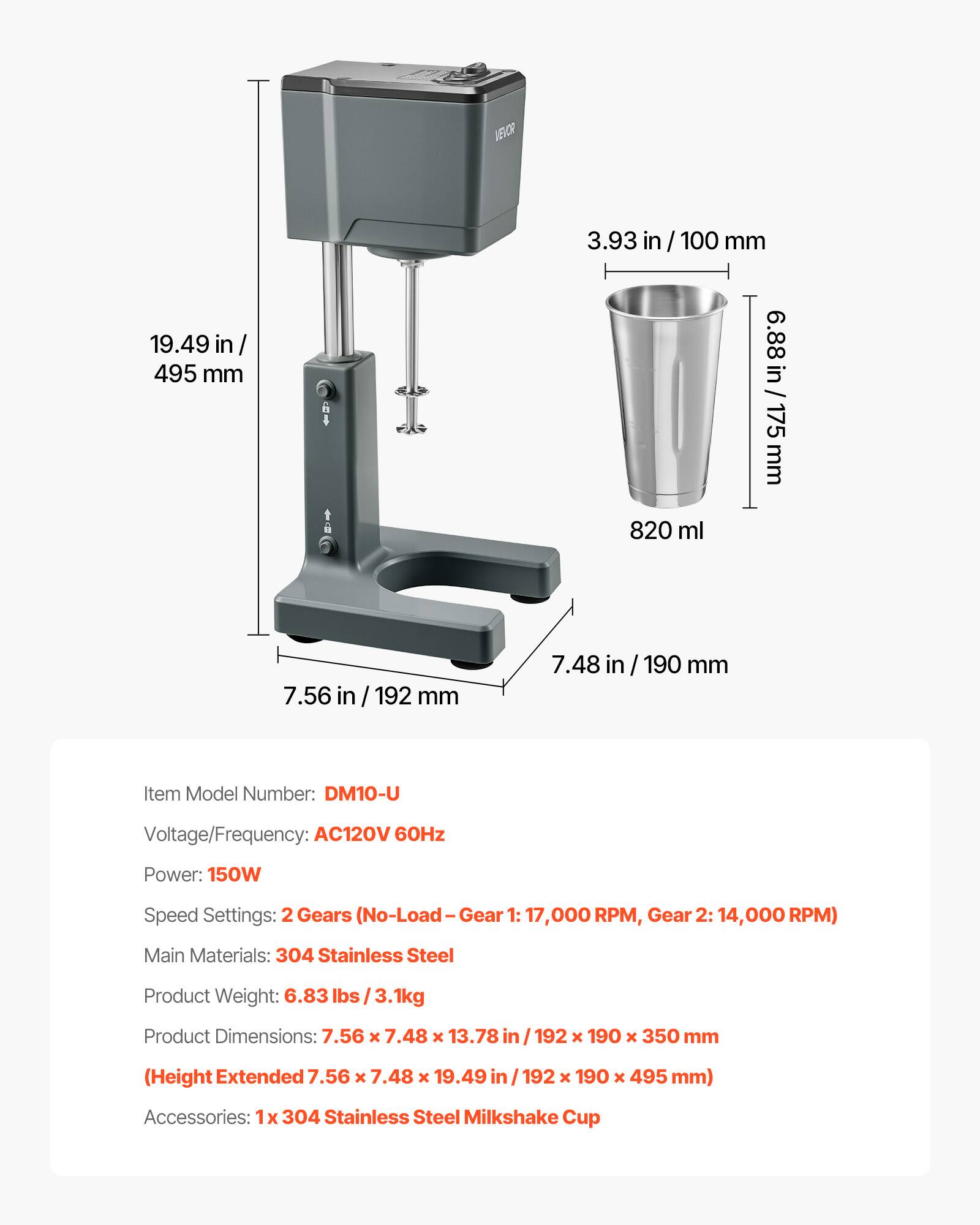 AECR 19.49 in / 495 mm  
3.93 in / 100 mm  
6.88 in / 175 mm  
820 ml  
7.56 in / 192 mm  
7.48 in / 190 mm  

Item Model Number: DM10-U  
Voltage/Frequency: AC120V 60Hz  
Power: 150W  
Speed Settings: 2 Gears (No-Load - Gear 1: 17,000 RPM, Gear 2: 14,000 RPM)  
Main Materials: 304 Stainless Steel  
Product Weight: 6.83 lbs / 3.1kg  
Product Dimensions: 7.56 x 7.48 x 13.78 in / 192 x 190 x 350 mm (Height Extended 7.56 x 7.48 x 19.49 in / 192 x 190 x 495 mm)  
Accessories: 1x 304 Stainless Steel