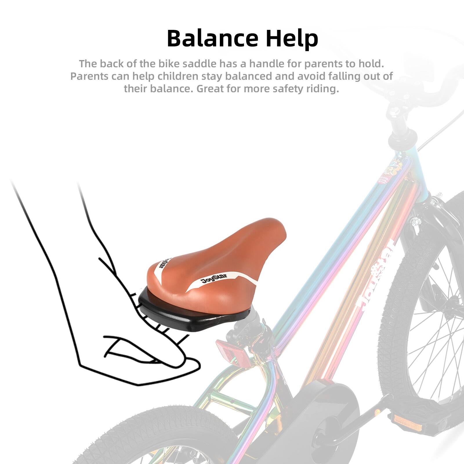 Balance Help

The back of the bike saddle has a handle for parents to hold. Parents can help children stay balanced and avoid falling out of their balance. Great for more safety riding.