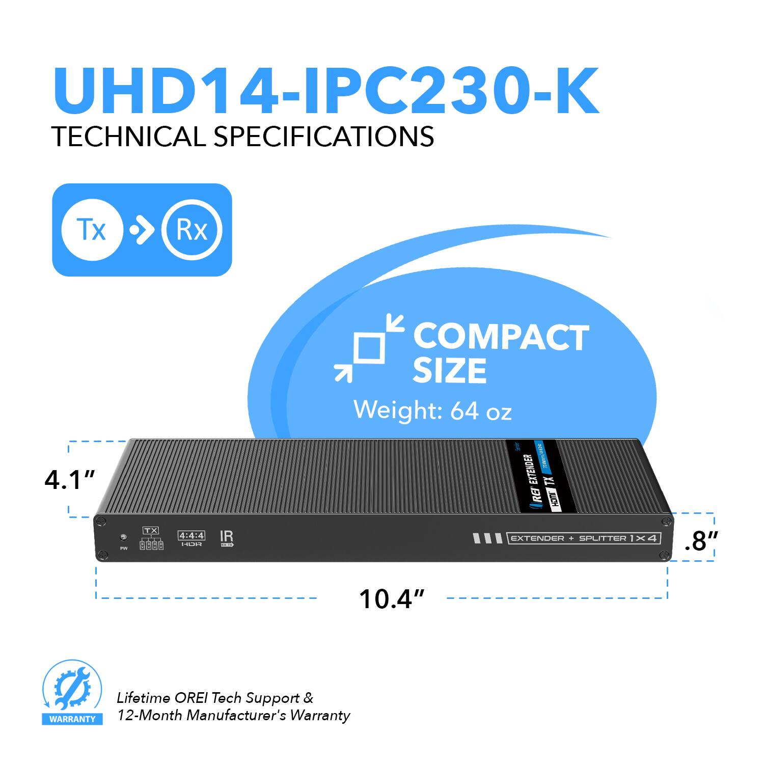 UHD14-IPC230-K TECHNICAL SPECIFICATIONS Tx Rx 4.1" COMPACT SIZE Weight: 64 OZ EXTENDER + SPLITTER I x 4 .8" 10.4" Lifetime OREI Tech Support & WARRANTY 12-Month Manufacturer's Warranty