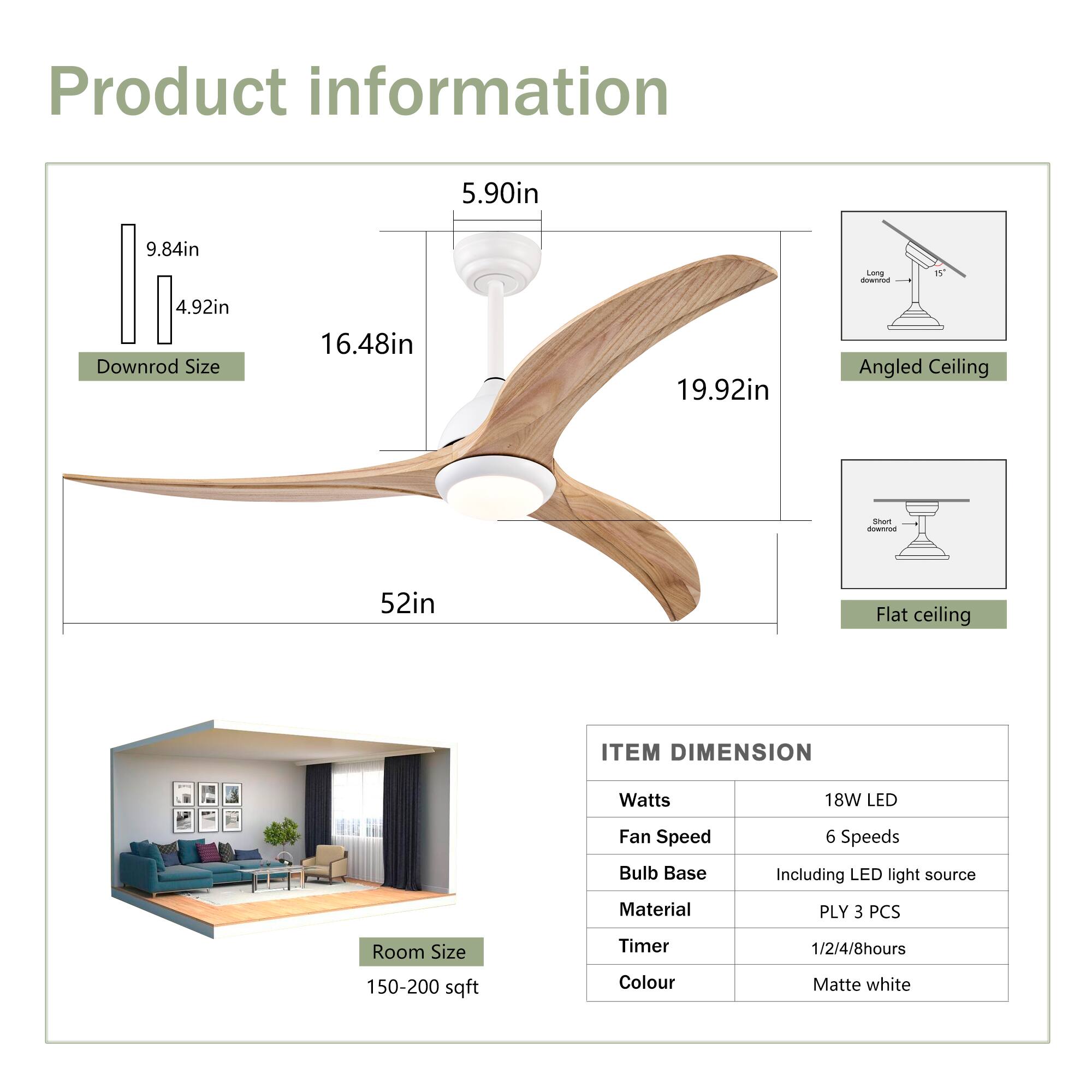 Product information

- **Downrod Size:** 5.90in, 9.84in, 4.92in
- **Angled Ceiling:** 16.48in, 19.92in
- **Flat Ceiling:** 52in

**ITEM DIMENSION**

- **Watts:** 18W LED
- **Fan Speed:** 6 Speeds
- **Bulb Base:** Including LED light source
- **Material:** PLY 3 PCS
- **Timer:** 1/2/4/8 hours
- **Colour:** Matte white

**Room Size:** 150-200 sqft