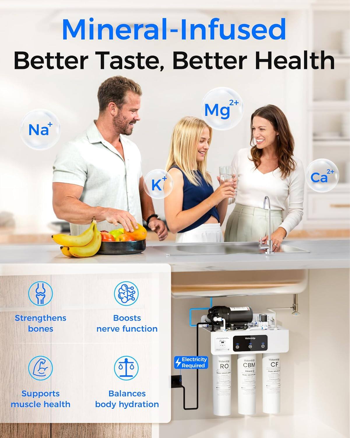 Mineral-Infused  
Better Taste, Better Health  

Na⁺  
Mg²⁺  
K⁺  
Ca²⁺  

Strengthens bones  
Boosts nerve function  
Supports muscle health  
Balances body hydration  

Electricity Required  
RO  
CBM  
CF  

Waterdrop  
Waterdrop  
Waterdrop