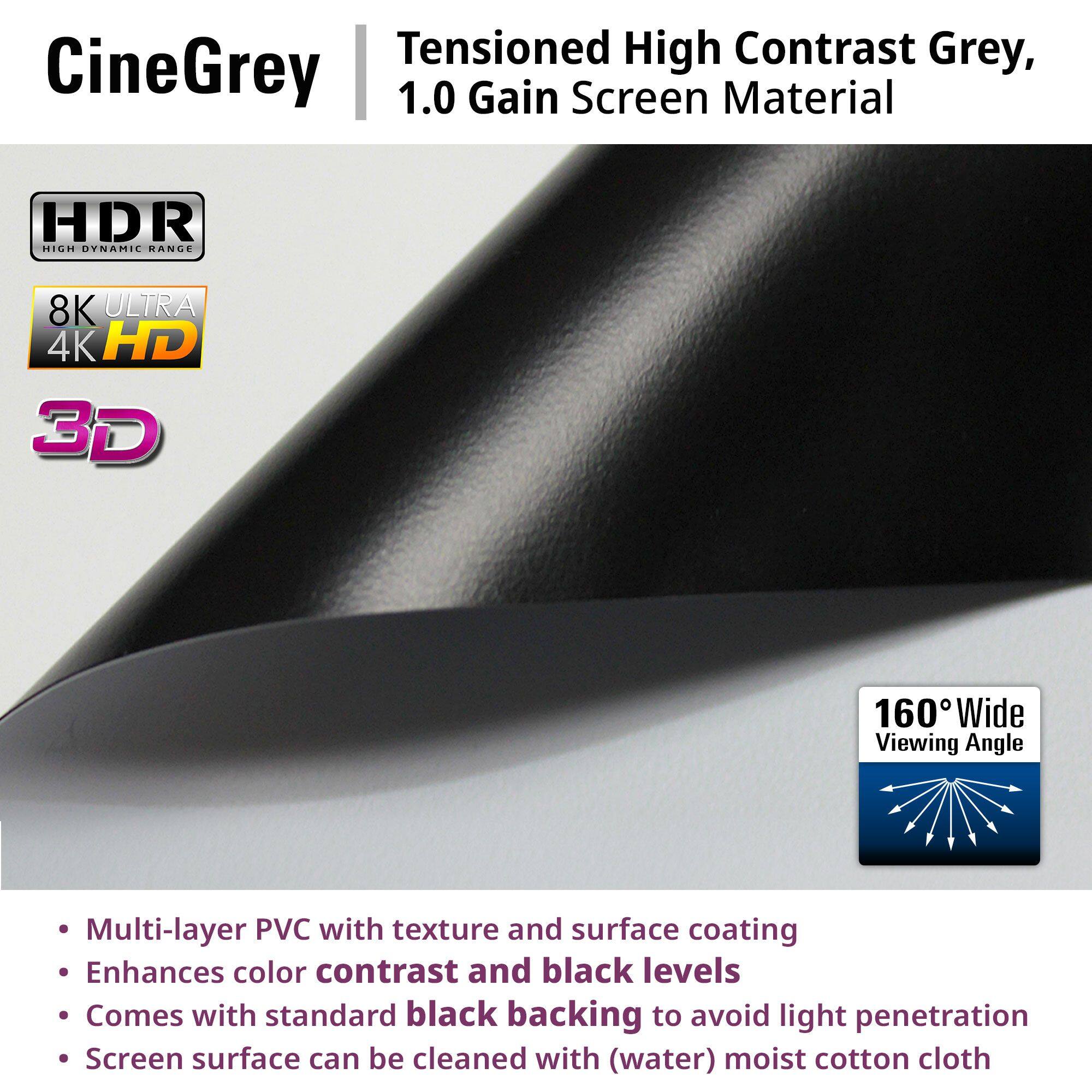 CineGrey  
Tensioned High Contrast Grey, 1.0 Gain Screen Material  

- HDR High Dynamic Range  
- 8K Ultra 4K HD  
- 3D  
- 160° Wide Viewing Angle  

- Multi-layer PVC with texture and surface coating  
- Enhances color contrast and black levels  
- Comes with standard black backing to avoid light penetration  
- Screen surface can be cleaned with (water) moist cotton cloth