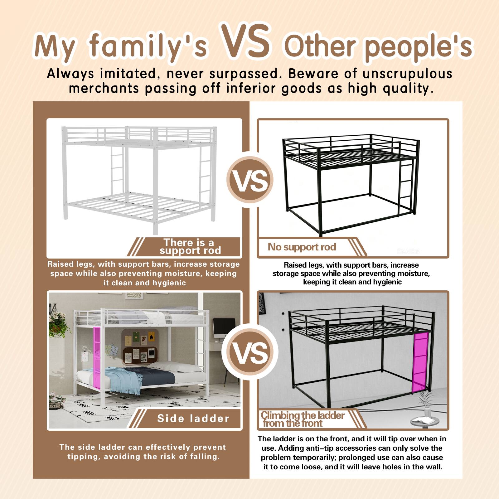 My family's VS Other people's

Always imitated, never surpassed. Beware of unscrupulous merchants passing off inferior goods as high quality.

There is a support rod
Raised legs, with support bars, increase storage space while also preventing moisture, keeping it clean and hygienic

No support rod
Raised legs, with support bars, increase storage space while also preventing moisture, keeping it clean and hygienic

Side ladder
The side ladder can effectively prevent tipping, avoiding the risk of falling.

Climbing the ladder from the front
The ladder is on the front, and it will tip over when in use. Adding anti-tip accessories can only solve the problem temporarily. Prolonged use can also cause it to come loose, and it will leave holes in the wall.