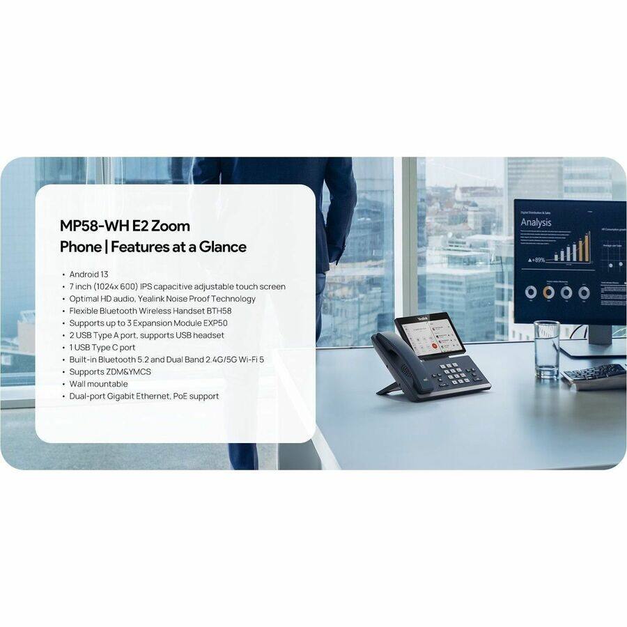 MP58-WHE2 Zoom Phone | Features at a Glance

- Android 13
- 7 inch (1024x600) IPS capacitive adjustable touch screen
- Optimal HD audio, Yealink Noise Proof Technology
- Flexible Bluetooth Wireless Handset BTH58
- Supports up to 3 Expansion Module EXP50
- 2 USB Type A port, supports USB headset
- 1 USB Type C port
- Built-in Bluetooth 5.2 and Dual Band 2.4G/5G Wi-Fi 5
- Supports ZDM&YMCS
- Wall mountable
- Dual-port Gigabit Ethernet, PoE support