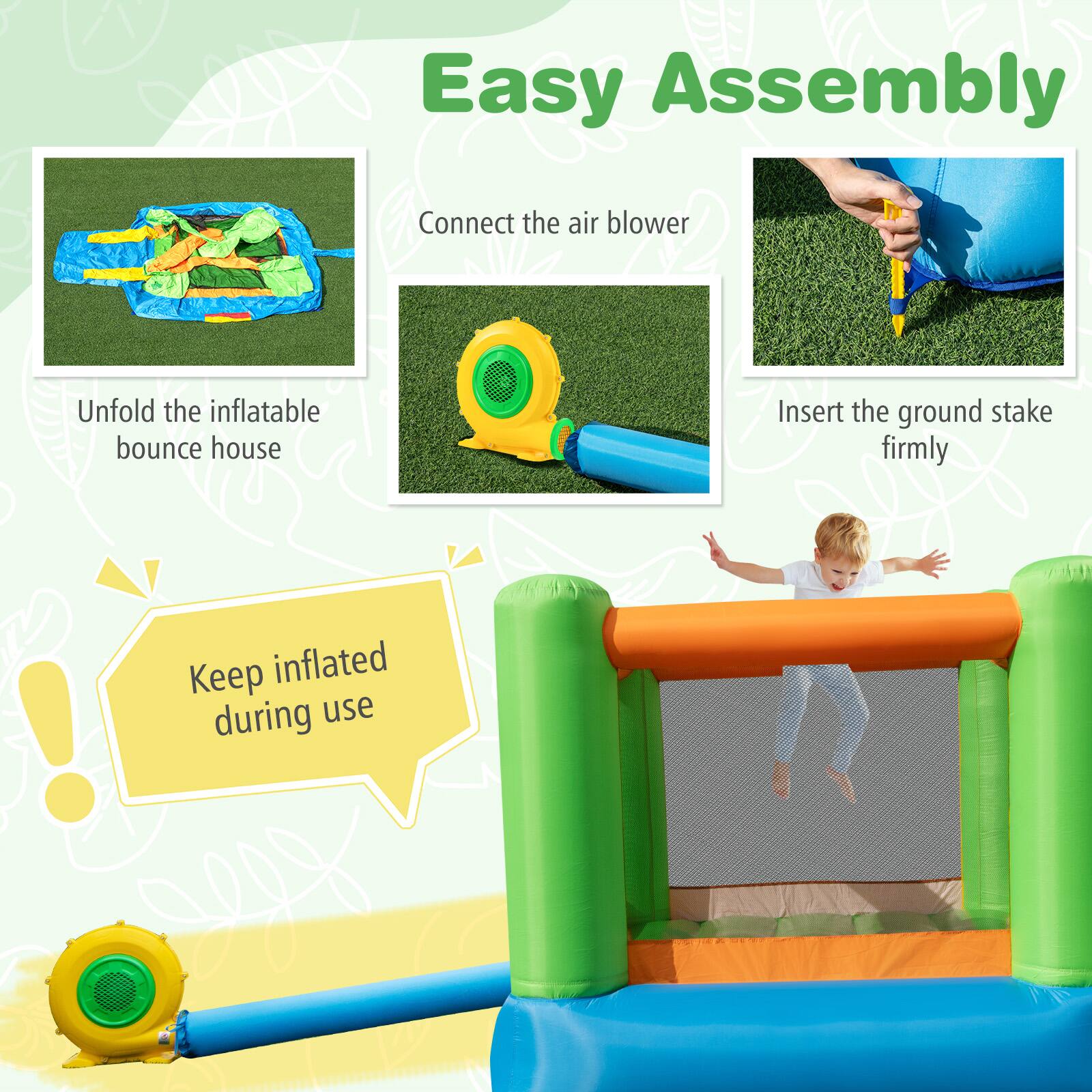 Easy Assembly

Connect the air blower

Unfold the inflatable bounce house

Insert the ground stake firmly

Keep inflated during use