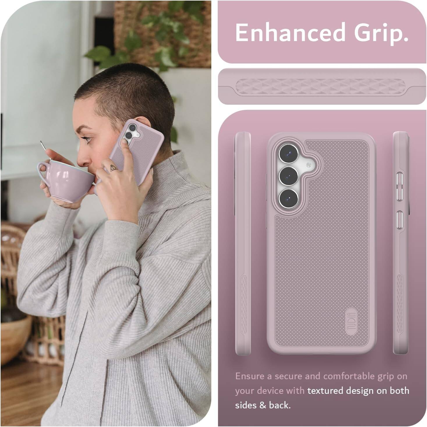 Enhanced Grip.  
Ensure a secure and comfortable grip on your device with textured design on both sides & back.