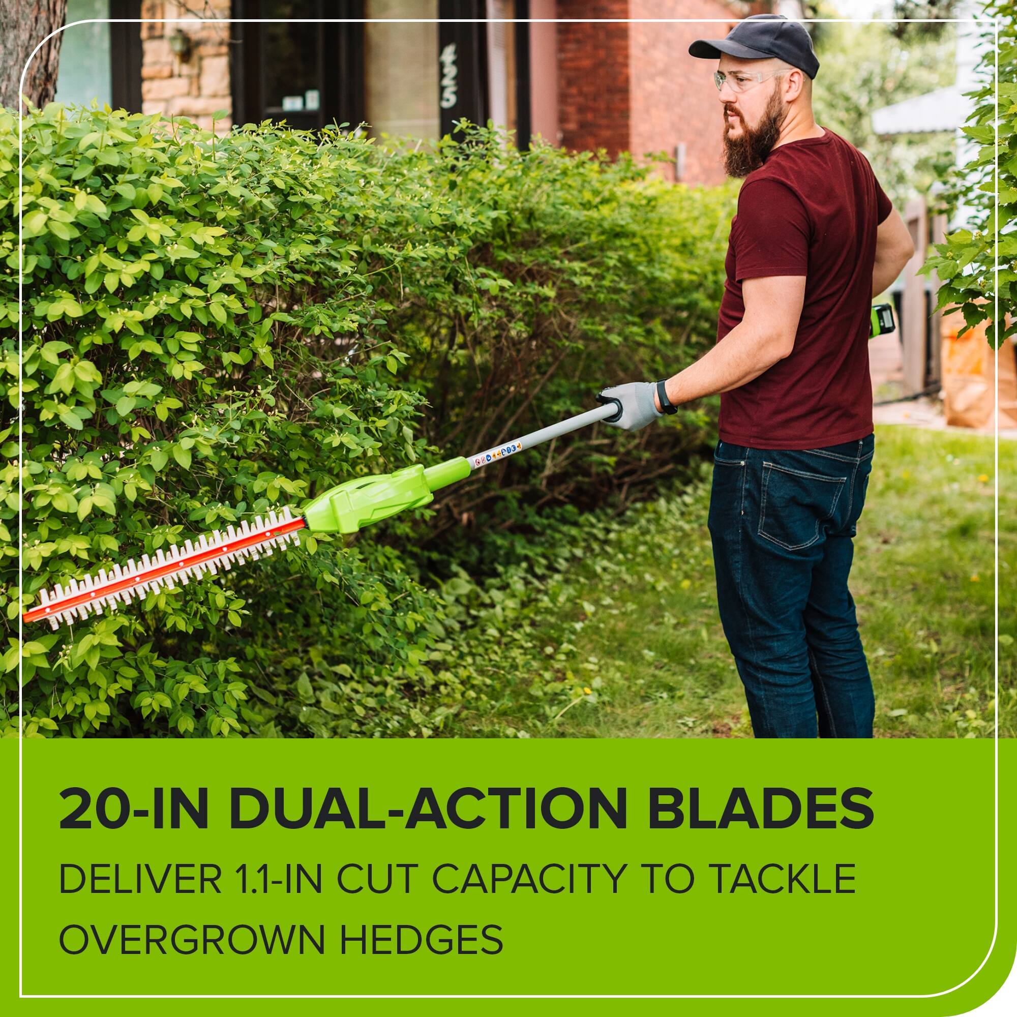 20-IN DUAL-ACTION BLADES DELIVER 1.1-IN CUT CAPACITY TO TACKLE OVERGROWN HEDGES