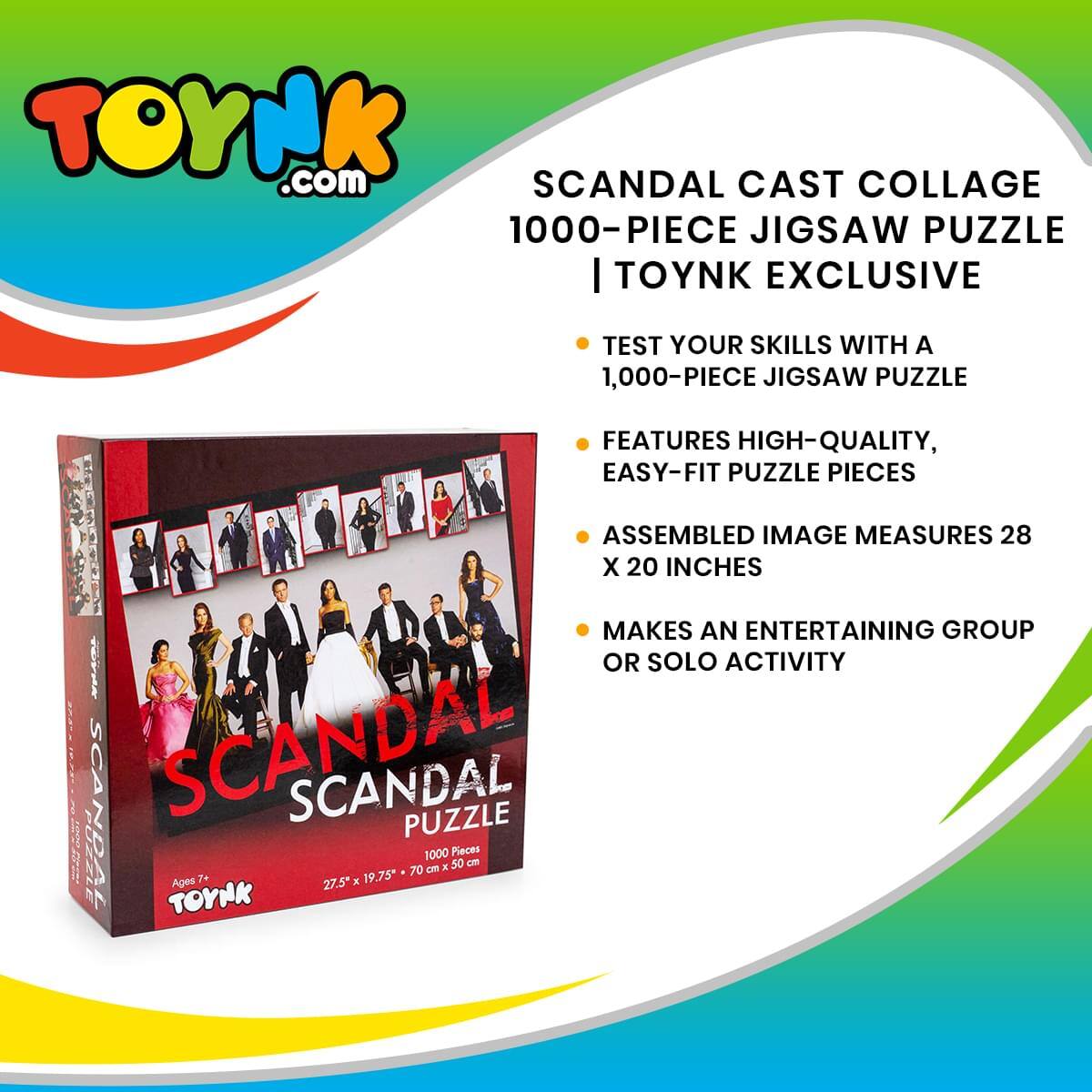 TOYNK.com  
SCANDAL CAST COLLAGE 1000-PIECE JIGSAW PUZZLE | TOYNK EXCLUSIVE  

TEST YOUR SKILLS WITH A 1,000-PIECE JIGSAW PUZZLE  
FEATURES HIGH-QUALITY, EASY-FIT PUZZLE PIECES  
ASSEMBLED IMAGE MEASURES 28 X 20 INCHES  
MAKES AN ENTERTAINING GROUP OR SOLO ACTIVITY  

SCANDAL PUZZLE  
1000 Pieces  
Ages 7+  
27.5" x 19.75" (70 cm x 50 cm)