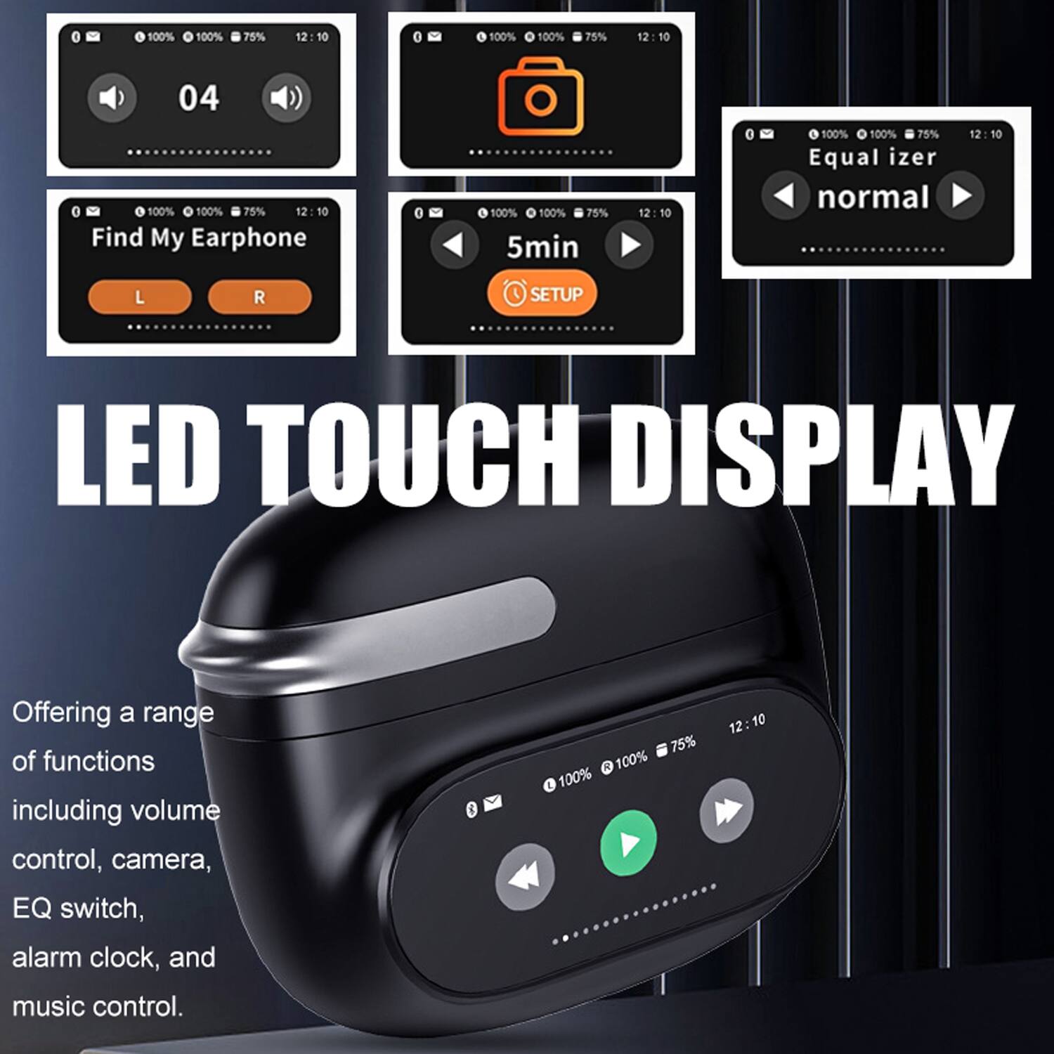 LED TOUCH DISPLAY

Offering a range of functions including volume control, camera, EQ switch, alarm clock, and music control.

- 100% 100% 75% 12:10
- 04
- Find My Earphone
- L R
- 100% 100% 75% 12:10
- 5min
- SETUP
- Equalizer normal
- 100% 100% 75% 12:10