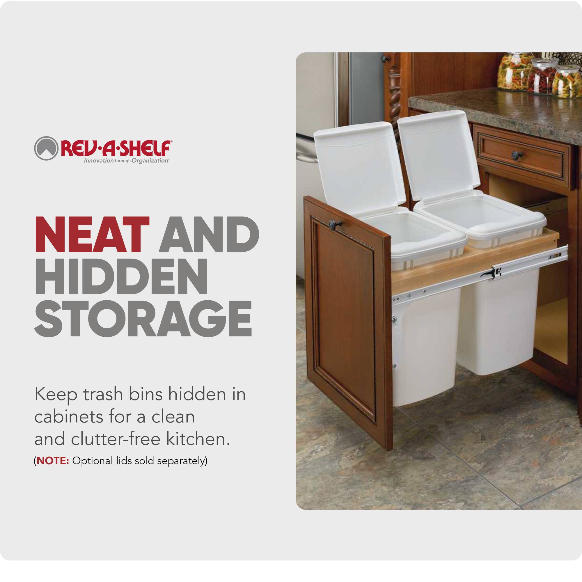 REV-A-SHELF  
Innovation through Organization  

NEAT AND HIDDEN STORAGE  

Keep trash bins hidden in cabinets for a clean and clutter-free kitchen.  
(NOTE: Optional lids sold separately)