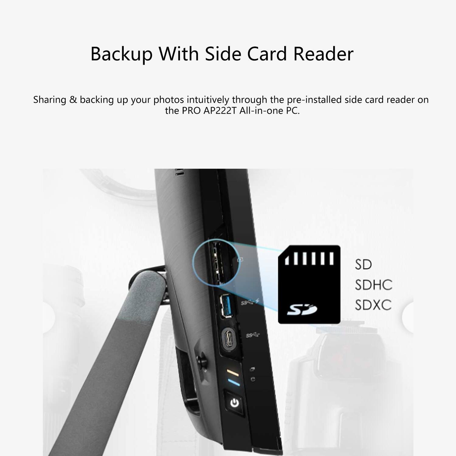 Backup With Side Card Reader

Sharing & backing up your photos intuitively through the pre-installed side card reader on the PRO A222T All-in-one PC.

SD SDHC SDXC