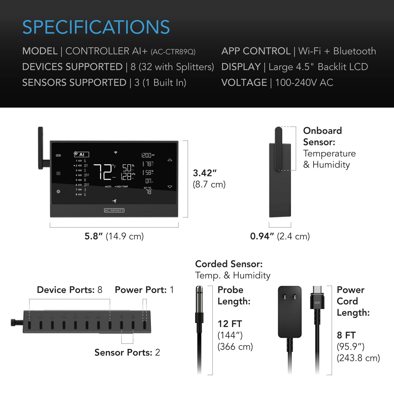 SPECIFICATIONS

MODEL | CONTROLLER AI+ (AC-CTR89Q)  
DEVICES SUPPORTED | 8 (32 with Splitters)  
SENSORS SUPPORTED | 3 (1 Built In)  
VOLTAGE | 100-240V AC  

APP CONTROL | Wi-Fi + Bluetooth  
DISPLAY | Large 4.5" Backlit LCD  

Onboard Sensor:  
Temperature & Humidity  

Device Ports: 8  
Power Port: 1  
Sensor Ports: 2  

Corded Sensor:  
Temp. & Humidity  
Probe Length: 12 FT (144") (366 cm)  
Power Cord Length: 8 FT (95.9") (243.8 cm)