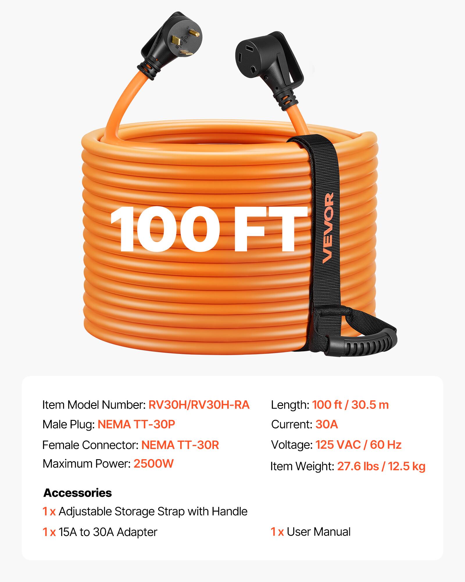 100 FT VEVOR  
Item Model Number: RV30H/RV30H-RA  
Length: 100 ft / 30.5 m  
Male Plug: NEMA TT-30P  
Current: 30A  
Female Connector: NEMA TT-30R  
Voltage: 125 VAC / 60 Hz  
Maximum Power: 2500W  
Item Weight: 27.6 lbs / 12.5 kg  

Accessories  
1x Adjustable Storage Strap with Handle  
1x 15A to 30A Adapter  
1x User Manual