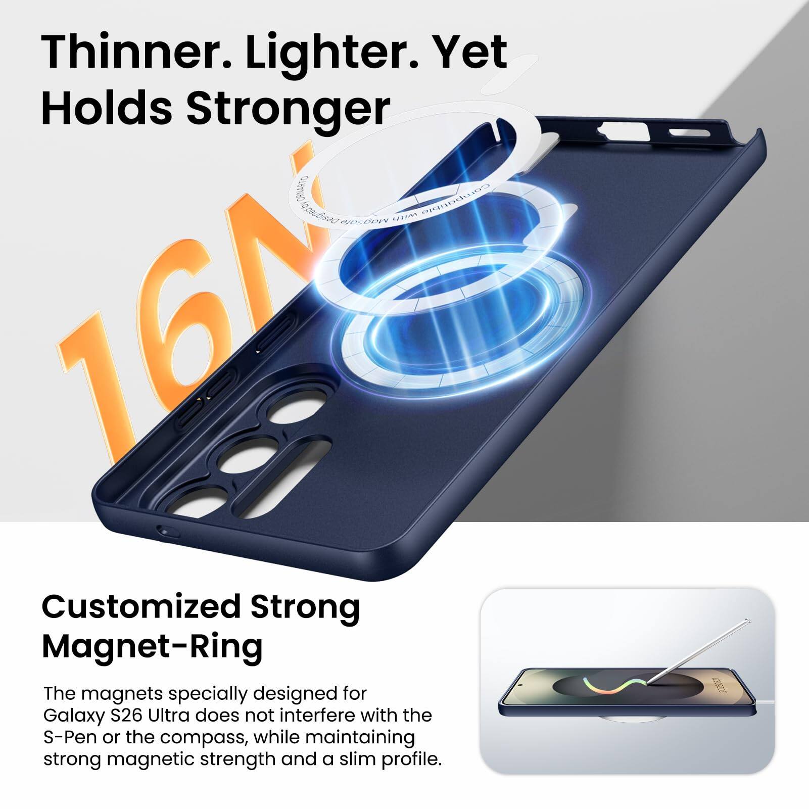 Thinner. Lighter. Yet Holds Stronger

16N Customized Strong Magnet-Ring

The magnets specially designed for Galaxy S26 Ultra do not interfere with the S-Pen or the compass, while maintaining strong magnetic strength and a slim profile.