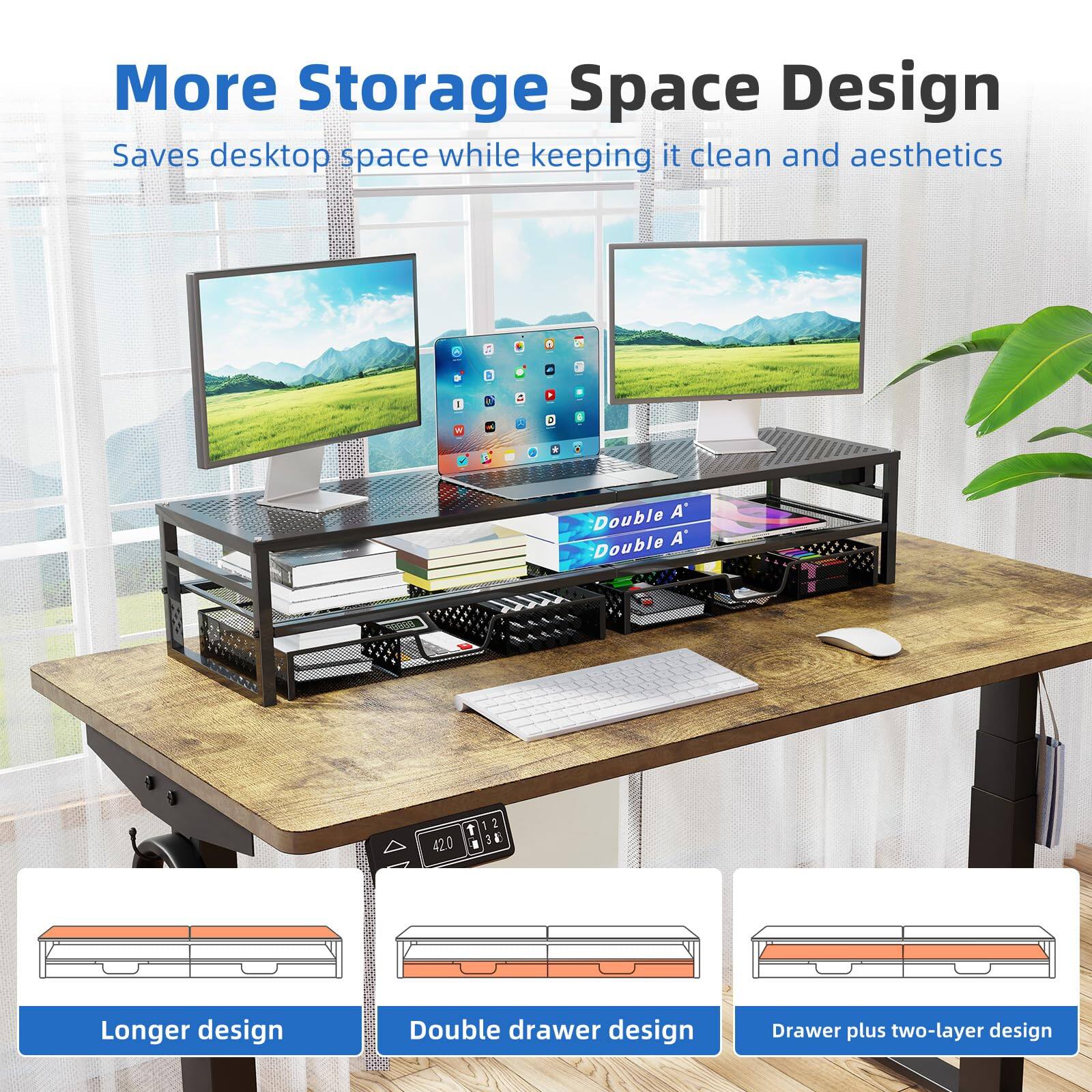 More Storage Space Design  
Saves desktop space while keeping it clean and aesthetics  

Double A' Double A'  

Longer design  
Double drawer design  
Drawer plus two-layer design