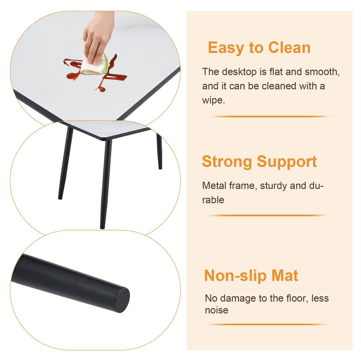 Easy to Clean  
The desktop is flat and smooth, and it can be cleaned with a wipe.

Strong Support  
Metal frame, sturdy and durable

Non-slip Mat  
No damage to the floor, less noise