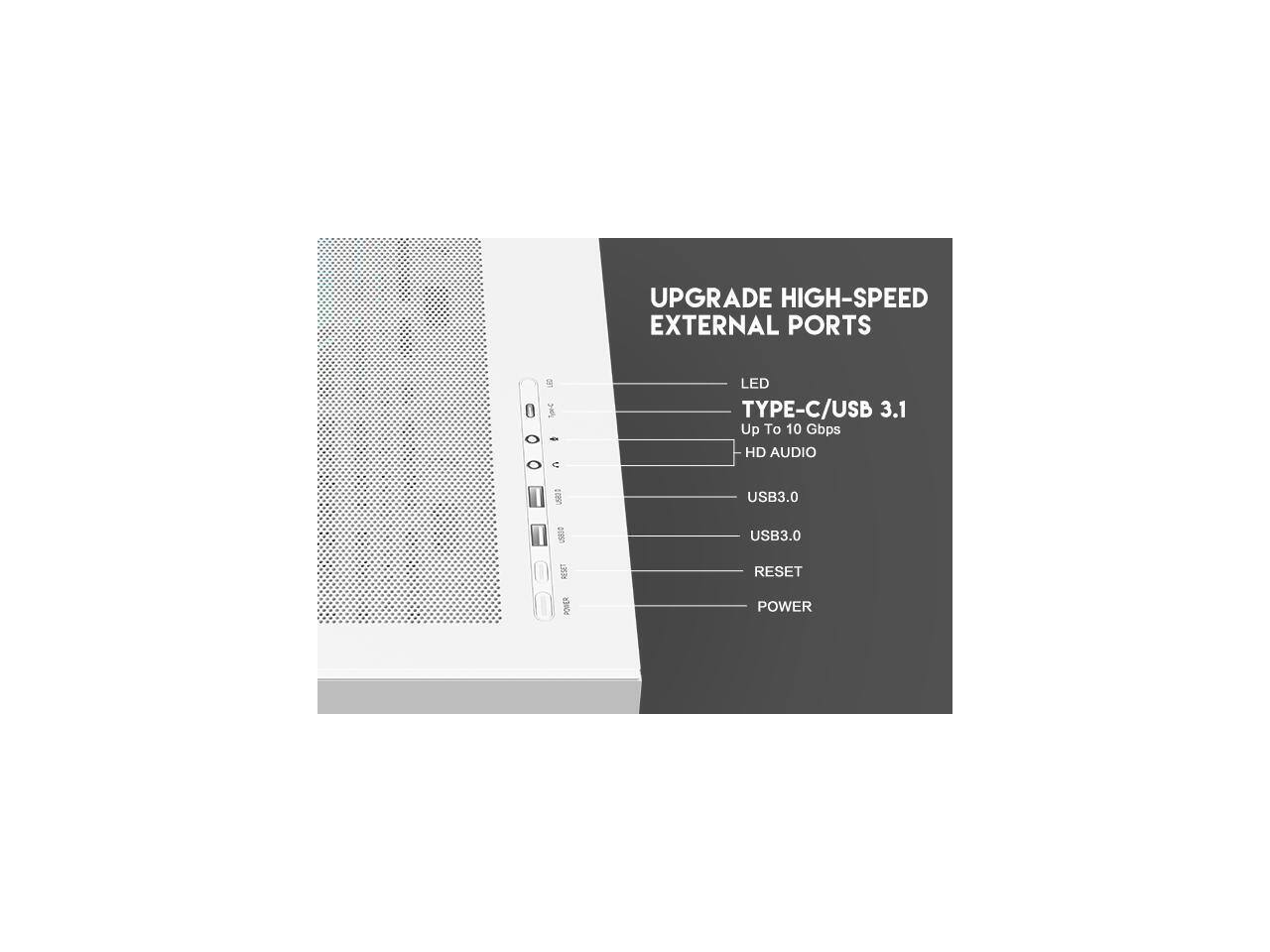 UPGRADE HIGH-SPEED EXTERNAL PORTS

- LED
- TYPE-C/USB 3.1
  - Up To 10 Gbps
  - HD AUDIO
- USB3.0
- USB3.0
- RESET
- POWER