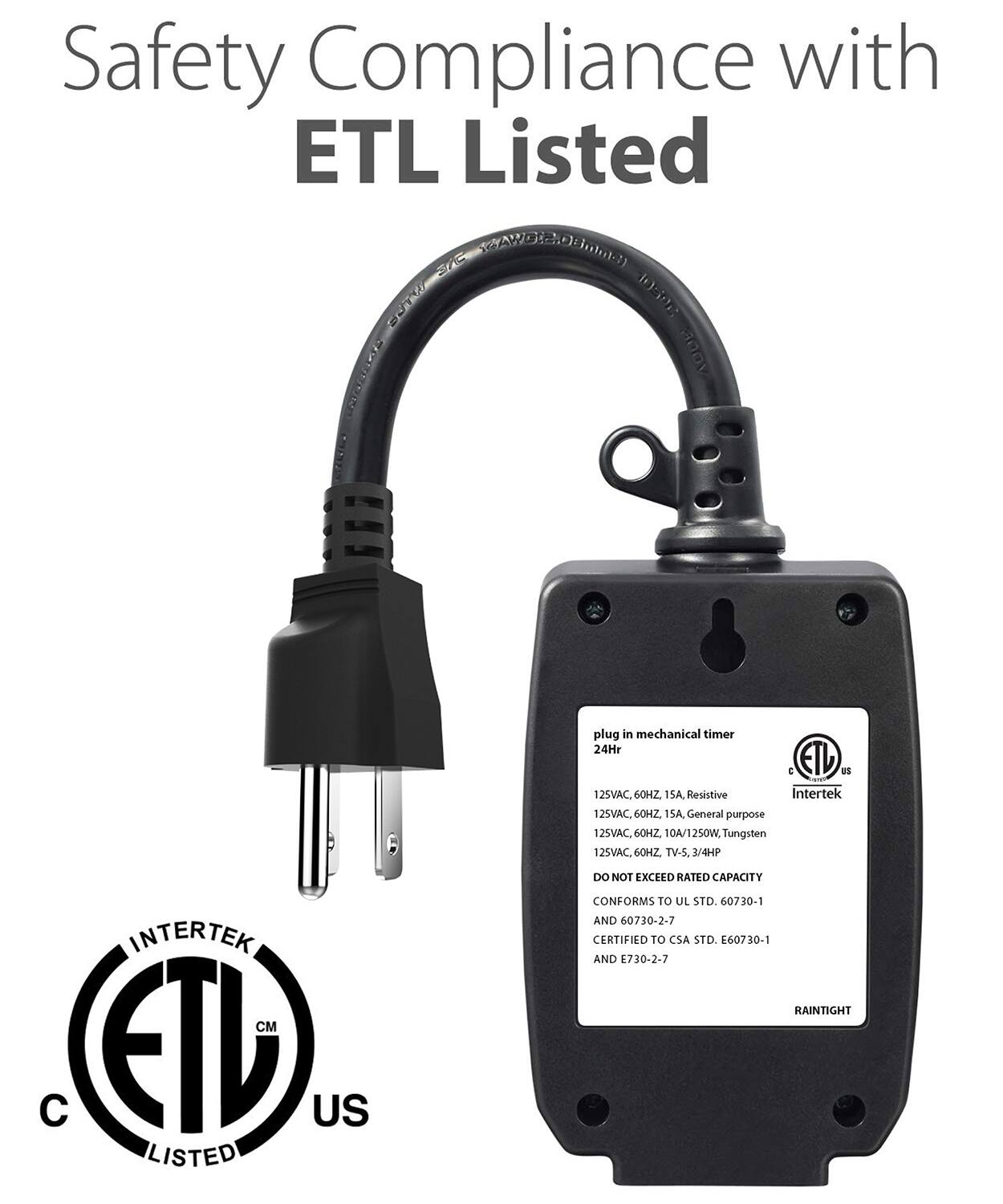 Safety Compliance with ETL Listed

SAS AD.0Boma) ST 3U aoov TOOOCE

plug in mechanical timer 24Hr

ETL US

125VAC. 60HZ 15A Resistive

Intertek

125VAC. 60H2. 1SA General purpose

12SVAC 6OHZ 10A/1250W, Tungsten

12SVAC. 60HZ TV-5. 1/4HP

INTERTEK

M C ETL US LISTED

DO NOT EXCEED RATED CAPACITY

CONFORMS TO UL STD. 60730-1 AND 60730-2-7

CERTIFIED TO CSA STD. E60730-1 AND 730-2-7

RAINTIGHT