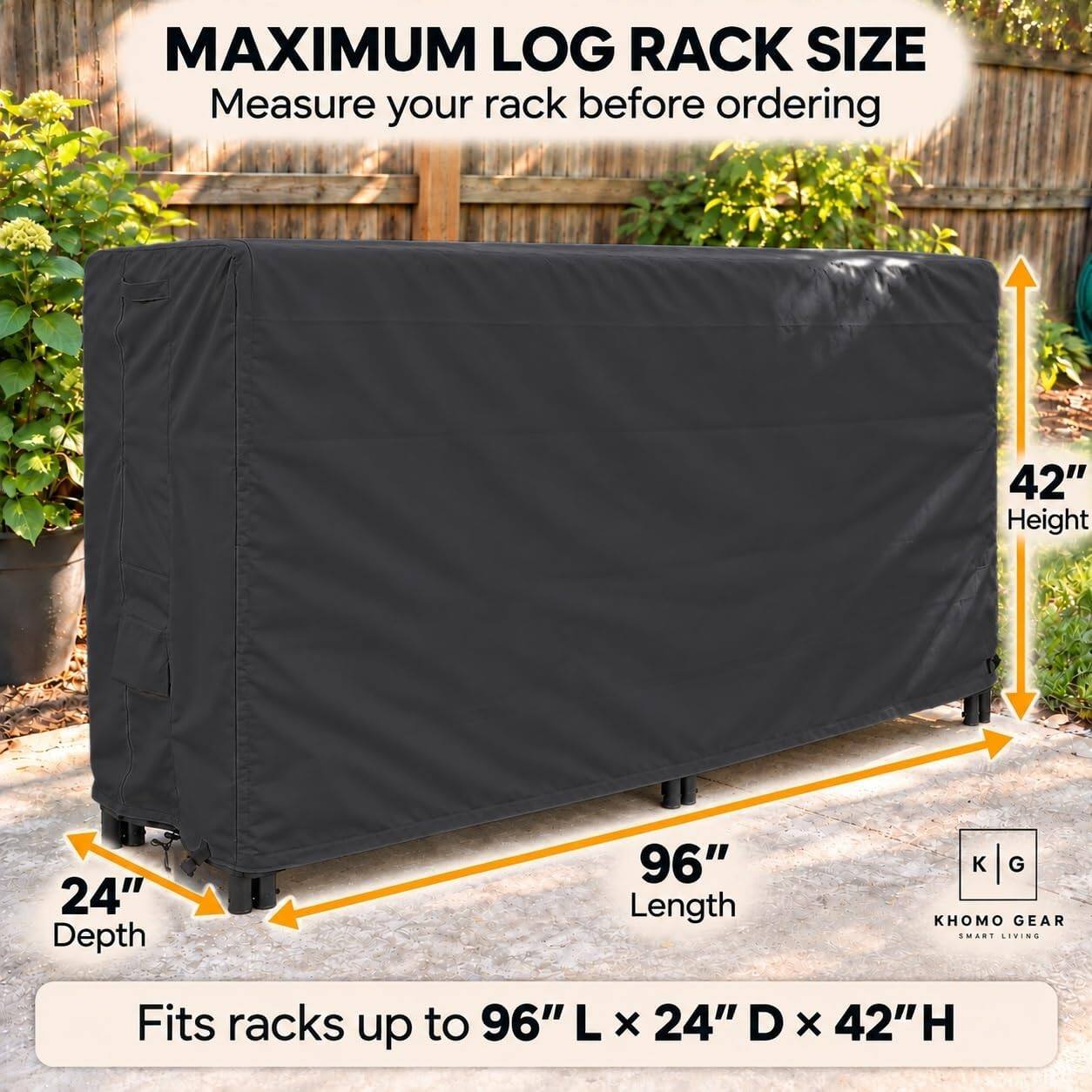 MAXIMUM LOG RACK SIZE  
Measure your rack before ordering

42" Height  
24" Depth  
96" Length  

Fits racks up to 96" L x 24" D x 42" H  

KHOMO GEAR  
SMART LIVING