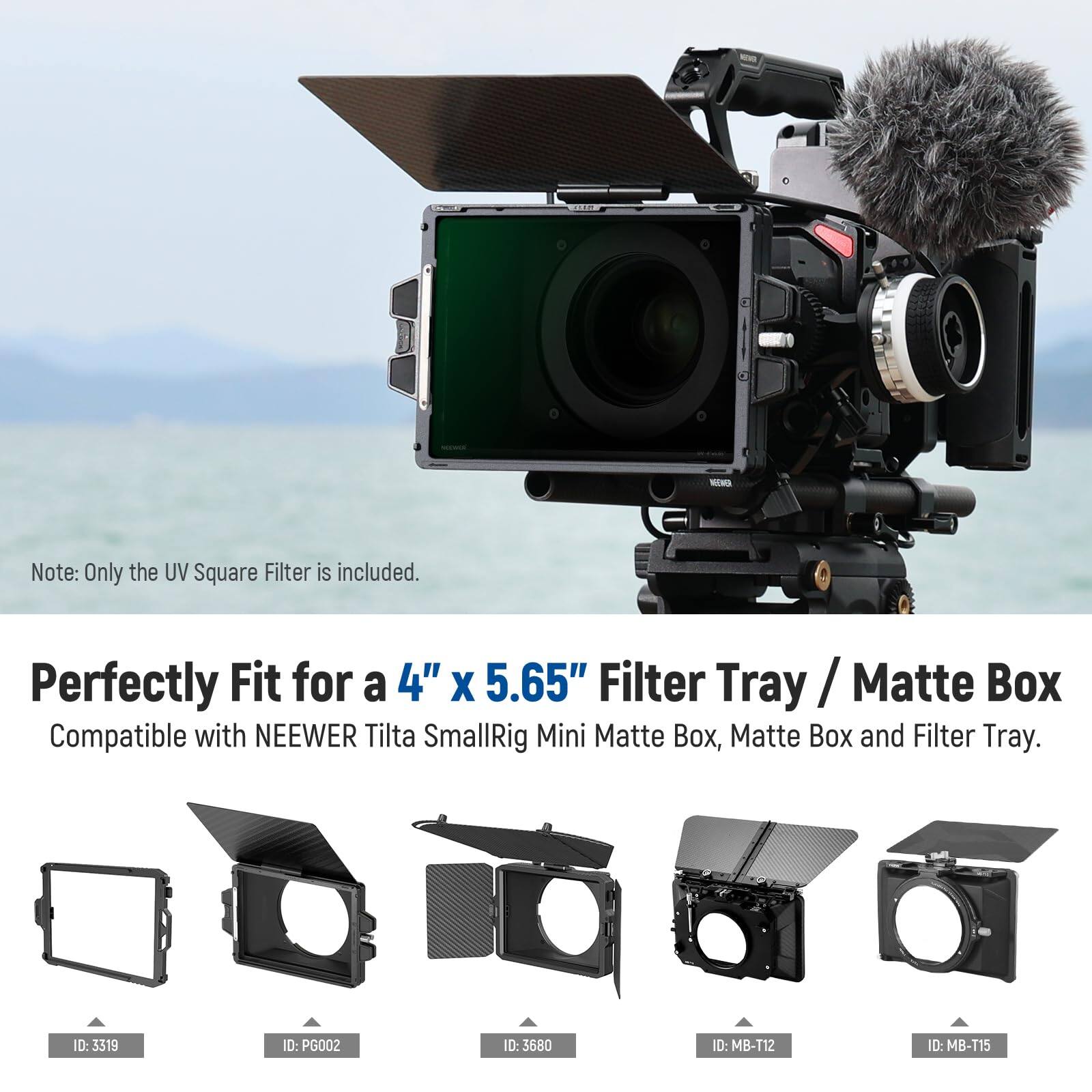 NEMO

Note: Only the UV Square Filter is included.

Perfectly Fit for a 4" x 5.65" Filter Tray / Matte Box

Compatible with NEEWER Tilta SmallRig Mini Matte Box, Matte Box and Filter Tray.

ID: 0:3319  
ID: PG002  
ID: 3680  
ID: MB-112  
ID: MB-T15
