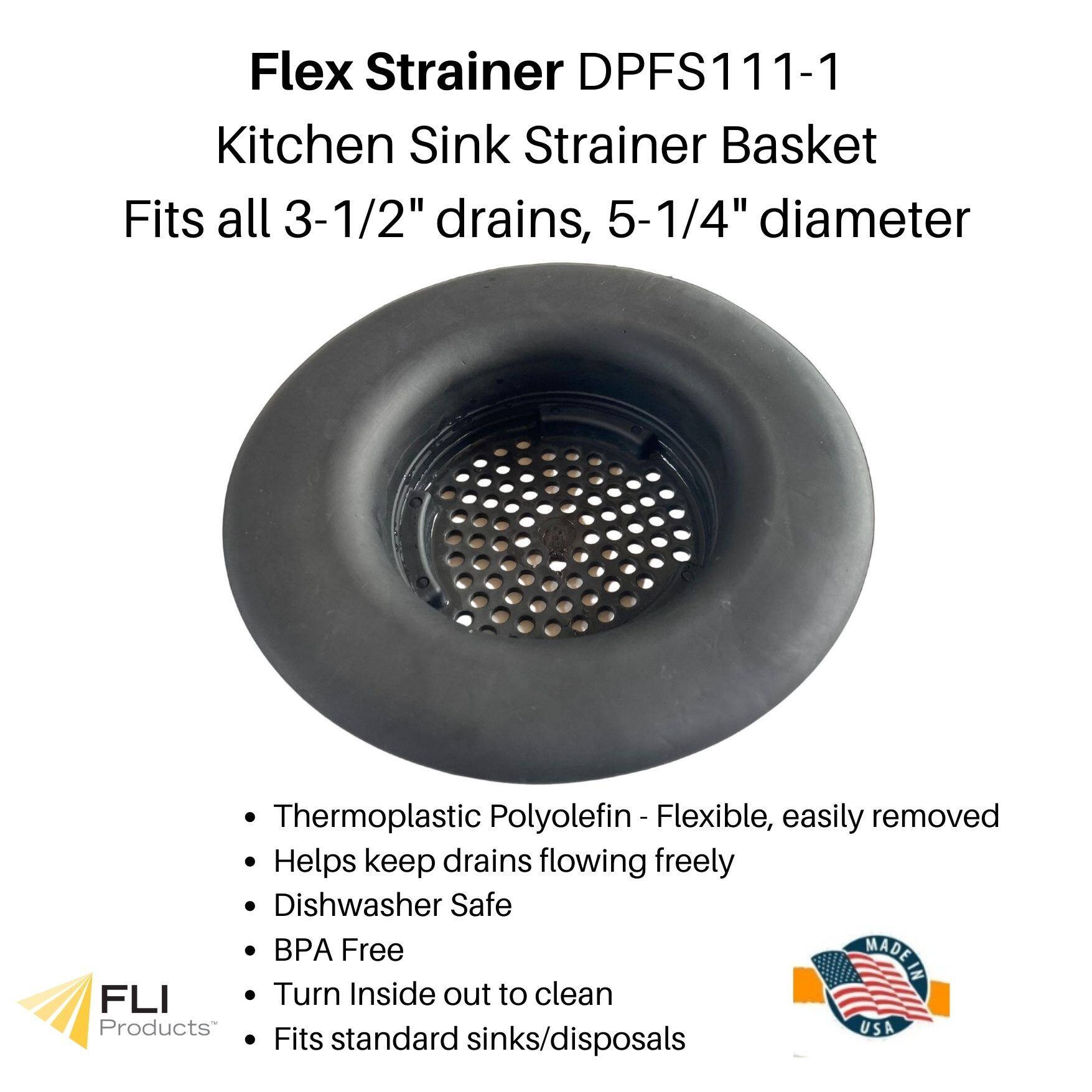 Flex Strainer DPFS111-1  
Kitchen Sink Strainer Basket  
Fits all 3-1/2" drains, 5-1/4" diameter  

- Thermoplastic Polyolefin - Flexible, easily removed  
- Helps keep drains flowing freely  
- Dishwasher Safe  
- BPA Free  
- Turn Inside out to clean  
- Fits standard sinks/disposals  

MADE IN USA  

FLI Products