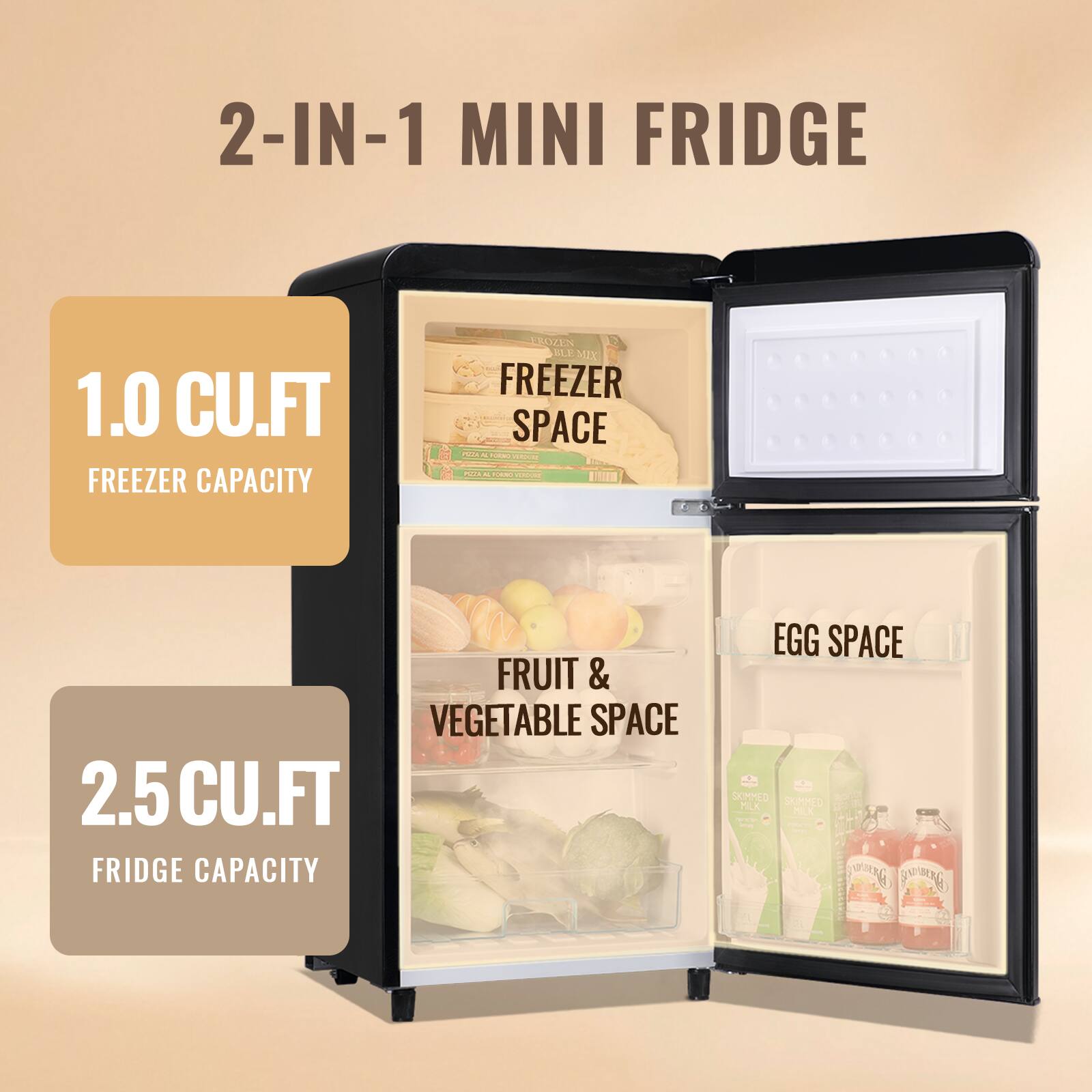 2-IN-1 MINI FRIDGE

1.0 CU.FT FREEZER CAPACITY

2.5 CU.FT FRIDGE CAPACITY

FRUIT & VEGETABLE SPACE

EGG SPACE
